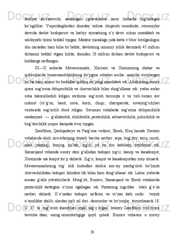 faoliyat   ko rsatuvchi   saralangan   (gvardiya)va   zarur   hollarda   yig‘iladiganʻ
ko‘ngillilar.   Yuqoridagilardan   shunday   xulosa   chiqarish   mumkinki,   somoniylar
davrida   davlat   boshqaruvi   va   harbiy   siyosatning   o‘z   davri   uchun   murakkab   va
salohiyatli tizimi tashkil topgan. Mazkur masalaga juda katta e’tibor berilganligini
shu   narsadan   ham   bilsa   bo‘ladiki,   davlatning   umumiy   yillik   daromadi   45   million
dirhamni   tashkil   etgani   holda,   shundan   20   million   dirham   davlat   boshqaruvi   va
lashkarga sarflangan. 
IX—X   asrlarda   Movarounnahr,   Xuroson   va   Xorazmning   shahar   va
qishloqlarida   hunarmandchilikning   ko‘pgina   sohalari   ancha-   muncha   rivojlangan
bo‘lsa ham, ammo bu hududlar qishloq xo‘jaligi mamlakati edi. Aholisining asosiy
qismi  sug‘orma  dehqonchilik  va  chorvachilik  bilan  shug‘ullanar   edi.  yerlar  asrlar
osha   takomillashib   kelgan   sershoxa   sug‘orish   tarmoqta   ri   va   turli-tuman   suv
inshoot   (to‘g‘on,   band,   nova,   koriz,   chiqir,   charxparrak,   suvayirg‘ich)lari
vositasida   sug‘orilib   obod   etilgan.   Serunum   vohalarda   sug‘orma   dehqonchilik
madaniyati  —  g‘allakorlik, sholikorlik, paxtachilik, sabzavotchilik, polizchilik va
bog‘dorchilik yuqori darajada rivoj topgan. 
Zarafshon,   Qashqadaryo   va   Farg‘ona   vodiysi,   Shosh,   Eloq   hamda   Xorazm
vohalarida aholi   ziro-atlarning deyarli  barcha  navlari:  arpa,  bug‘doy,  tariq,  mosh,
adas   (yasmiq),   kunjug,   no‘xat,   zig‘ir,   jut   va   shu   kabilarni   yetishtirar   edi.
Samarqand   vohasida   asosiy   ekin   g‘alladan   tashqari   zig‘ir,   kanop   va   kanakunjut,
Xorazmda esa kunjut ko‘p ekilardi. Zig‘ir, kunjut va kanakunjutdan moy olinardi.
Movarounnahrning   tog‘   oldi   hududlari   aholisi   aso-siy   mashg‘uloti   bo‘lmish
chorvachilikdan   tashqari   lalmikor-lik   bilan   ham   shug‘ullanar   edi.   Lalmi   yerlarda
asosan   g‘alla   yetishtirilardi.   Murg‘ob,   Buxoro,   Samarqand   va   Shosh   vohalarida
paxtachilik   kattagina   o‘rinni   egallagan   edi.   Paxtaning   ingichka     tolali   g‘o‘za
navlari   ekilardi.   G‘o‘zadan   tashqari   za'faron   va   ro‘yan   kabi   nodir     texnik
o‘simliklar ekilib, ulardan turli xil dori -darmonlar va bo‘yoqlar   tayyorlanardi.18.
U   17   ta   sug‘orish shaxoblari orqali sug‘o rilgan. Istaxriy Zarafshon   vod iysini
tasvirlar ekan,   uning unumdorligiga   qoyil    qoladi.   Buxoro   vohasini    u   moviy
20 
