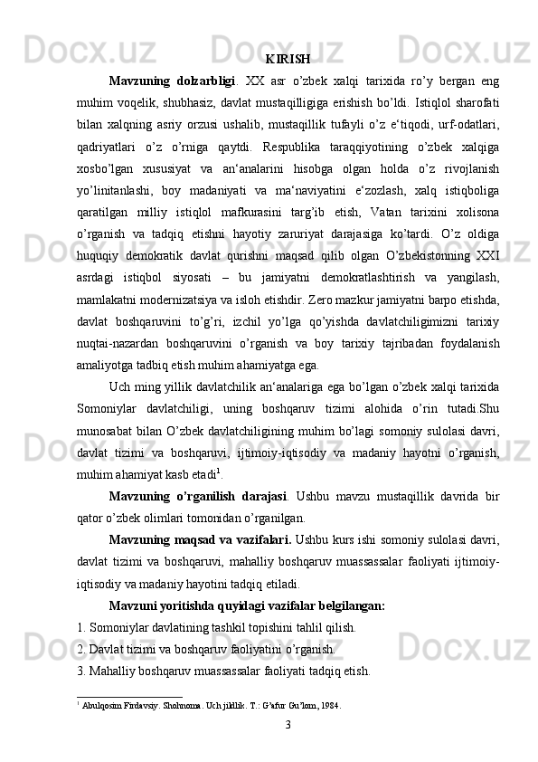 KIRISH
Mavzuning   dolzarbligi .   XX   asr   o’zbek   xalqi   tarixida   ro’y   bergan   eng
muhim   voqelik,   shubhasiz,   davlat   mustaqilligiga   erishish   bo’ldi.   Istiqlol   sharofati
bilan   xalqning   asriy   orzusi   ushalib,   mustaqillik   tufayli   o’z   e‘tiqodi,   urf-odatlari,
qadriyatlari   o’z   o’rniga   qaytdi.   Respublika   taraqqiyotining   o’zbek   xalqiga
xosbo’lgan   xususiyat   va   an‘analarini   hisobga   olgan   holda   o’z   rivojlanish
yo’linitanlashi,   boy   madaniyati   va   ma‘naviyatini   e‘zozlash,   xalq   istiqboliga
qaratilgan   milliy   istiqlol   mafkurasini   targ’ib   etish,   Vatan   tarixini   xolisona
o’rganish   va   tadqiq   etishni   hayotiy   zaruriyat   darajasiga   ko’tardi.   O’z   oldiga
huquqiy   demokratik   davlat   qurishni   maqsad   qilib   olgan   O’zbekistonning   XXI
asrdagi   istiqbol   siyosati   –   bu   jamiyatni   demokratlashtirish   va   yangilash,
mamlakatni modernizatsiya va isloh etishdir. Zero mazkur jamiyatni barpo etishda,
davlat   boshqaruvini   to’g’ri,   izchil   yo’lga   qo’yishda   davlatchiligimizni   tarixiy
nuqtai-nazardan   boshqaruvini   o’rganish   va   boy   tarixiy   tajribadan   foydalanish
amaliyotga tadbiq etish muhim ahamiyatga ega. 
Uch ming yillik davlatchilik an‘analariga ega  bo’lgan o’zbek xalqi  tarixida
Somoniylar   davlatchiligi,   uning   boshqaruv   tizimi   alohida   o’rin   tutadi.Shu
munosabat   bilan  O’zbek   davlatchiligining  muhim   bo’lagi   somoniy   sulolasi   davri,
davlat   tizimi   va   boshqaruvi,   ijtimoiy-iqtisodiy   va   madaniy   hayotni   o’rganish,
muhim ahamiyat kasb etadi 1
. 
Mavzuning   o’rganilish   darajasi .   Ushbu   mavzu   mustaqillik   davrida   bir
qator o’zbek olimlari tomonidan o’rganilgan. 
Mavzuning maqsad va vazifalari.   Ushbu kurs ishi somoniy sulolasi davri,
davlat   tizimi   va   boshqaruvi,   mahalliy   boshqaruv   muassassalar   faoliyati   ijtimoiy-
iqtisodiy va madaniy hayotini tadqiq etiladi. 
Mavzuni yoritishda quyidagi vazifalar belgilangan: 
1. Somoniylar davlatining tashkil topishini tahlil qilish. 
2. Davlat tizimi va boshqaruv faoliyatini o’rganish. 
3. Mahalliy boshqaruv muassassalar faoliyati tadqiq etish. 
1
 Abulqosim Firdavsiy. Shohnoma. Uch jildlik. T.: G’afur Gu’lom, 1984.
3 