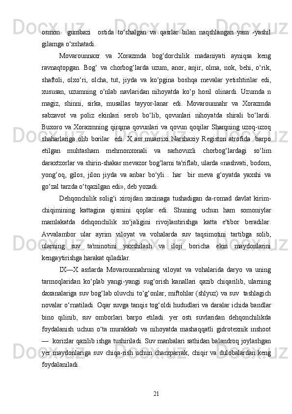 osmon     gumbazi     ostida   to‘shalgan   va   qasrlar   bilan   naqshlangan   yam   -yashil
gilamga o‘xshatadi.
Movarounnaxr   va   Xorazmda   bog‘dorchilik   madaniyati   ayniqsa   keng
ravnaqtopgan.   Bog‘   va   chorbog‘larda   uzum,   anor,   anjir,   olma,   nok,   behi,   o‘rik,
shaftoli,   olxo‘ri,   olcha,   tut,   jiyda   va   ko‘pgina   boshqa   mevalar   yetishtirilar   edi,
xususan,   uzumning   o‘nlab   navlaridan   nihoyatda   ko‘p   hosil   olinardi.   Uzumda   n
magiz,   shinni,   sirka,   musallas   tayyor-lanar   edi.   Movarounnahr   va   Xorazmda
sabzavot   va   poliz   ekinlari   serob   bo‘lib,   qovunlari   nihoyatda   shirali   bo‘lardi.
Buxoro va  Xorazmning qirqma qovunlari  va  qovun  qoqilar   Sharqning  uzoq-uzoq
shaharlariga   olib   borilar     edi.   X   asr   muarrixi   Narshaxiy   Registon   atrofida     barpo
etilgan   muhtasham   mehmonxonali   va   sarhovuzli   chorbog‘lardagi   so‘lim
daraxtzorlar va shirin-shakar mevazor bog‘larni ta'riflab, ularda «nashvati, bodom,
yong‘oq,   gilos,   jilon   jiyda   va   anbar   bo‘yli...   har     bir   meva   g‘oyatda   yaxshi   va
go‘zal tarzda o‘tqazilgan edi», deb yozadi. 
Dehqonchilik   solig‘i   xirojdan   xazinaga   tushadigan   da-romad   davlat   kirim-
chiqimining   kattagina   qismini   qoplar   edi.   Shuning   uchun   ham   somoniylar
mamlakatda   dehqonchilik   xo‘jaligini   rivojlantirishga   katta   e'tibor   beradilar.
Avvalambor   ular   ayrim   viloyat   va   vohalarda   suv   taqsimotini   tartibga   solib,
ularning   suv   ta'minotini   yaxshilash   va   iloji   boricha   ekin   maydonlarini
kengaytirishga harakat qiladilar.  
IX—X   asrlarda   Movarounnahrning   viloyat   va   vohalarida   daryo   va   uning
tarmoqlaridan   ko‘plab   yangi-yangi   sug‘orish   kanallari   qazib   chiqarilib,   ularning
daxanalariga suv bog‘lab oluvchi to‘g‘onlar, miftohlar (shlyuz) va suv   tashlagich
novalar o‘rnatiladi. Oqar suvga tanqis tog‘oldi hududlari va daralar ichida bandlar
bino   qilinib,   suv   omborlari   barpo   etiladi.   yer   osti   suvlaridan   dehqonchilikda
foydalanish   uchun   o‘ta   murakkab   va   nihoyatda   mashaqqatli   gidrotexnik   inshoot
—  korizlar qazilib ishga tushiriladi. Suv manbalari sathidan balandroq joylashgan
yer   maydonlariga   suv   chiqa-rish   uchun   charxparrak,   chiqir   va   dulobalardan   keng
foydalaniladi. 
21 
