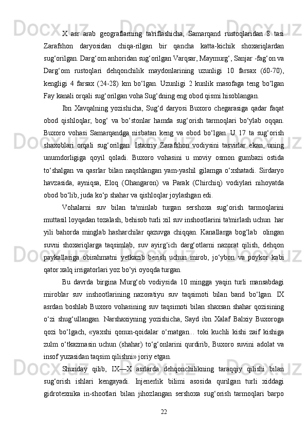 X   asr   arab   geograflarning   ta'riflashicha,   Samarqand   rustoqlaridan   8   tasi
Zarafshon   daryosidan   chiqa-rilgan   bir   qancha   katta-kichik   shoxariqlardan
sug‘orilgan. Darg‘om anhoridan sug‘orilgan Varqsar, Maymurg‘, Sanjar -fag‘on va
Darg‘om   rustoqlari   dehqonchilik   maydonlarining   uzunligi   10   farsax   (60-70),
kengligi   4   farsax   (24-28)   km   bo‘lgan.   Uzunligi   2   kunlik   masofaga   teng   bo‘lgan
Fay kanali orqali sug‘orilgan voha Sug‘dning eng obod qismi hisoblangan.  
Ibn   Xavqalning   yozishicha,   Sug‘d   daryosi   Buxoro   chegarasiga   qadar   faqat
obod   qishloqlar,   bog‘   va   bo‘stonlar   hamda   sug‘orish   tarmoqlari   bo‘ylab   oqqan.
Buxoro   vohasi   Samarqandga   nisbatan   keng   va   obod   bo‘lgan.   U   17   ta   sug‘orish
shaxoblari   orqali   sug‘orilgan.   Istaxriy   Zarafshon   vodiysini   tasvirlar   ekan,   uning
unumdorligiga   qoyil   qoladi.   Buxoro   vohasini   u   moviy   osmon   gumbazi   ostida
to‘shalgan   va   qasrlar   bilan   naqshlangan   yam-yashil   gilamga   o‘xshatadi.   Sirdaryo
havzasida,   ayniqsa,   Eloq   (Ohangaron)   va   Parak   (Chirchiq)   vodiylari   nihoyatda
obod bo‘lib, juda ko‘p shahar va qishloqlar joylashgan edi.
Vohalarni   suv   bilan   ta'minlab   turgan   sershoxa   sug‘orish   tarmoqlarini
muttasil loyqadan tozalash, behisob turli xil suv inshootlarini ta'mirlash uchun  har
yili   bahorda   minglab   hasharchilar   qazuvga   chiqqan.   Kanallarga   bog‘lab     olingan
suvni   shoxariqlarga   taqsimlab,   suv   ayirg‘ich   darg‘otlarni   nazorat   qilish,   dehqon
paykallariga   obirahmatni   yetkazib   berish   uchun   mirob,   jo‘ybon   va   poykor   kabi
qator xalq irrigatorlari yoz bo‘yi oyoqda turgan. 
Bu   davrda   birgina   Murg‘ob   vodiysida   10   mingga   yaqin   turli   mansabdagi
miroblar   suv   inshootlarining   nazoratiyu   suv   taqsimoti   bilan   band   bo‘lgan.   IX
asrdan   boshlab   Buxoro  vohasining   suv   taqsimoti   bilan   shaxsan   shahar   qozisining
o‘zi   shug‘ullangan.   Narshaxiyning   yozishicha,   Sayd   ibn   Xalaf   Balxiy   Buxoroga
qozi   bo‘lgach,   «yaxshi   qonun-qoidalar   o‘rnatgan...   toki   kuchli   kishi   zaif   kishiga
zulm   o‘tkazmasin   uchun   (shahar)   to‘g‘onlarini   qurdirib,   Buxoro   suvini   adolat   va
insof yuzasidan taqsim qilishni» joriy etgan.
Shunday   qilib,   IX—X   asrlarda   dehqonchilikning   taraqqiy   qilishi   bilan
sug‘orish   ishlari   kengayadi.   Injenerlik   bilimi   asosida   qurilgan   turli   xiddagi
gidrotexnika   in-shootlari   bilan   jihozlangan   sershoxa   sug‘orish   tarmoqlari   barpo
22 