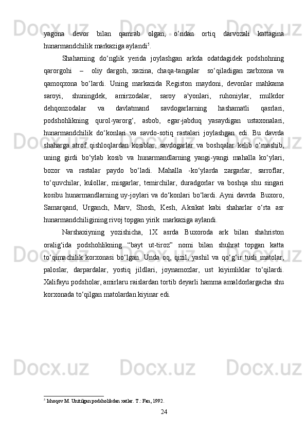 yagona   devor   bilan   qamrab   olgan,   o‘ndan   ortiq   darvozali   kattagina
hunarmandchilik markaziga aylandi 5
.
Shaharning   do‘nglik   yerida   joylashgan   arkda   odatdagidek   podshohning
qarorgohi     –     oliy   dargoh,   xazina,   chaqa-tangalar     so‘qiladigan   zarbxona   va
qamoqxona   bo‘lardi.   Uning   markazida   Registon   maydoni,   devonlar   mahkama
saroyi,   shuningdek,   amirzodalar,   saroy   a'yonlari,   ruhoniylar,   mulkdor
dehqonzodalar   va   davlatmand   savdogarlarning   hashamatli   qasrlari,
podshohlikning   qurol-yarorg‘,   asbob,   egar-jabduq   yasaydigan   ustaxonalari,
hunarmandchilik   do‘konlari   va   savdo-sotiq   rastalari   joylashgan   edi.   Bu   davrda
shaharga   atrof   qishloqlardan   kosiblar,   savdogarlar   va   boshqalar   kelib   o‘rnashib,
uning   girdi   bo‘ylab   kosib   va   hunarmandlarning   yangi-yangi   mahalla   ko‘ylari,
bozor   va   rastalar   paydo   bo‘ladi.   Mahalla   -ko‘ylarda   zargarlar,   sarroflar,
to‘quvchilar,   kulollar,   misgarlar,   temirchilar,   duradgorlar   va   boshqa   shu   singari
kosibu hunarmandlarning uy-joylari va do‘konlari bo‘lardi. Ayni davrda   Buxoro,
Samarqand,   Urganch,   Marv,   Shosh,   Kesh,   Aksikat   kabi   shaharlar   o‘rta   asr
hunarmandchiligining rivoj topgan yirik  markaziga aylandi. 
Narshaxiyning   yozishicha,   1X   asrda   Buxoroda   ark   bilan   shahriston
oralig‘ida   podshohlikning   “bayt   ut-tiroz”   nomi   bilan   shuhrat   topgan   katta
to‘qimachilik   korxonasi   bo‘lgan.   Unda   oq,   qizil,   yashil   va   qo‘g‘ir   tusli   matolar,
paloslar,   darpardalar,   yostiq   jildlari,   joynamozlar,   ust   kiyimliklar   to‘qilardi.
Xalifayu podsholar, amirlaru raislardan tortib deyarli hamma amaldorlargacha shu
korxonada to‘qilgan matolardan kiyinar edi.
5
 Ishoqov M. Unitilgan podsholikdan xatlar. T.: Fan, 1992.
24 
