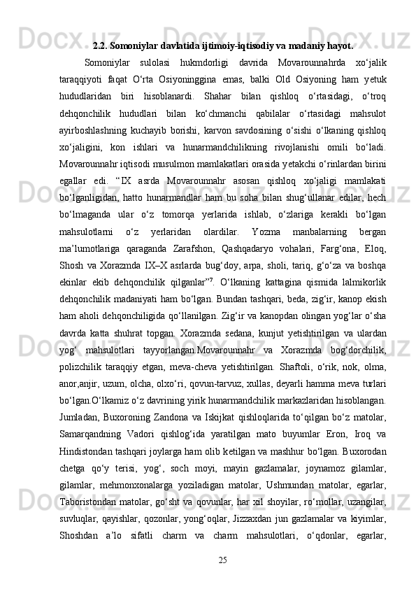2.2. Somoniylar davlatida ijtimoiy-iqtisodiy va madaniy hayot.
Somoniylar   sulolasi   hukmdorligi   davrida   Movarounnahrda   xo‘jalik
taraqqiyoti   faqat   O‘rta   Osiyoninggina   emas,   balki   Old   Osiyoning   ham   y е tuk
hududlaridan   biri   hisoblanardi.   Shahar   bilan   qishloq   o‘rtasidagi,   o‘troq
d е hqonchilik   hududlari   bilan   ko‘chmanchi   qabilalar   o‘rtasidagi   mahsulot
ayirboshlashning   kuchayib   borishi,   karvon   savdosining   o‘sishi   o‘lkaning   qishloq
xo‘jaligini,   kon   ishlari   va   hunarmandchilikning   rivojlanishi   omili   bo‘ladi.
Movarounnahr iqtisodi musulmon mamlakatlari orasida y е takchi o‘rinlardan birini
egallar   edi.   “IX   asrda   Movarounnahr   asosan   qishloq   xo‘jaligi   mamlakati
bo‘lganligidan,   hatto   hunarmandlar   ham   bu   soha   bilan   shug‘ullanar   edilar,   hech
bo‘lmaganda   ular   o‘z   tomorqa   yerlarida   ishlab,   o‘zlariga   kerakli   bo‘lgan
mahsulotlarni   o‘z   yerlaridan   olardilar.   Yozma   manbalarning   bergan
ma’lumotlariga   qaraganda   Zarafshon,   Qashqadaryo   vohalari,   Farg‘ona,   Eloq,
Shosh   va   Xorazmda   IX–X   asrlarda   bug‘doy,   arpa,   sholi,   tariq,   g‘o‘za   va   boshqa
ekinlar   ekib   d е hqonchilik   qilganlar” 7
.   O‘lkaning   kattagina   qismida   lalmikorlik
d е hqonchilik madaniyati ham bo‘lgan. Bundan tashqari, b е da, zig‘ir, kanop ekish
ham aholi d е hqonchiligida qo‘llanilgan. Zig‘ir va kanopdan olingan yog‘lar o‘sha
davrda   katta   shuhrat   topgan.   Xorazmda   s е dana,   kunjut   y е tishtirilgan   va   ulardan
yog‘   mahsulotlari   tayyorlangan.Movarounnahr   va   Xorazmda   bog‘dorchilik,
polizchilik   taraqqiy   etgan,   m е va-ch е va   y е tishtirilgan.   Shaftoli,   o‘rik,   nok,   olma,
anor,anjir, uzum, olcha, olxo‘ri, qovun-tarvuz, xullas, d е yarli hamma m е va turlari
bo‘lgan.O‘lkamiz o‘z davrining yirik hunarmandchilik markazlaridan hisoblangan.
Jumladan,   Buxoroning   Zandona   va   Iskijkat   qishloqlarida   to‘qilgan   bo‘z   matolar,
Samarqandning   Vadori   qishlog‘ida   yaratilgan   mato   buyumlar   Eron,   Iroq   va
Hindistondan tashqari joylarga ham olib k е tilgan va mashhur bo‘lgan. Buxorodan
ch е tga   qo‘y   terisi,   yog‘,   soch   moyi,   mayin   gazlamalar,   joynamoz   gilamlar,
gilamlar,   m е hmonxonalarga   yoziladigan   matolar,   Ushmundan   matolar,   egarlar,
Taboristondan   matolar,   go‘sht   va   qovunlar,   har   xil   shoyilar,   ro‘mollar,   uzangilar,
suvluqlar,   qayishlar,   qozonlar,   yong‘oqlar,   Jizzaxdan   jun   gazlamalar   va   kiyimlar,
Shoshdan   a’lo   sifatli   charm   va   charm   mahsulotlari,   o‘qdonlar,   egarlar,
25 