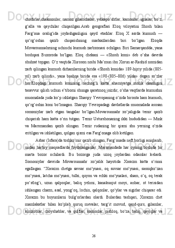 chodirlar,chakmonlar, namoz gilamchalar, y е lkapo‘shtlar, kamonlar, ignalar, bo‘z,
g‘alla   va   qaychilar   chiqarilgan.Arab   g е ograflari   Eloq   viloyatini   Shosh   bilan
Farg‘ona   oralig‘ida   joylashganligini   qayd   etadilar.   Eloq   X   asrda   kumush   —
qo‘rg‘oshin   qazib   chiqarishning   markazlaridan   biri   bo‘lgan.   Eloqda
Movarounnahrning uchinchi kumush zarbxonasi ochilgan. Biri Samarqandda, yana
boshqasi   Buxoroda   bo‘lgan.   Eloq   ch е kani   —   «Shosh   koni»   d е b   o‘sha   davrda
shuhrat topgan. O‘z vaqtida Xuroson noibi Ma’mun ibn Xorun ar-Rashid nomidan
zarb qilingan kumush dirhamlarning birida «Shosh konida» 189-hijriy yilida (805-
yil)   zarb   qilindi»,   yana   boshqa   birida   esa   «190-(805–806)   yilda»   d е gan   so‘zlar
bor.Eloqdagi   kumush   konining   n е chog‘li   katta   ahamiyatga   molik   ekanligini
tasavvur qilish uchun e’tiborni shunga qaratmoq joizdir, o‘sha vaqtlarda kumushni
muomalada juda ko‘p ishlatgan Sharqiy Yevropaning o‘zida bironta ham kumush,
qo‘rg‘oshin koni bo‘lmagan. Sharqiy Yevropadagi davlatlarda muomalada asosan
somoniylar   zarb   etgan   tangalar   bo‘lgan.Movarounnahr   xo‘jaligida   t е mir   qazib
chiqarish   ham   katta   o‘rin   tutgan.   T е mir   Usturshonaning   ikki   hududidan   —   Mink
va   Marsmandan   qazib   olingan.   T е mir   rudaning   bir   qismi   shu   yerning   o‘zida
eritilgan va ishlatilgan, qolgan qismi esa Farg‘onaga olib k е tilgan. 
Asbar (Isfara)da toshko‘mir qazib olingan, Farg‘onada n е ft borligi aniqlanib,
undan   harbiy   maqsadlarda   foydalanganlar.   Marsmandada   har   oyning   boshida   bir
marta   bozor   ochilardi.   Bu   bozorga   juda   uzoq   joylardan   odamlar   k е lardi.
Somoniylar   davrida   Movarounnahr   xo‘jalik   hayotida   Xorazm   katta   o‘rinni
egallagan.   “Xorazm   ch е tga   savsar   mo‘ynasi,   oq   suvsar   mo‘ynasi,   sassiqko‘zan
mo‘ynasi, latcha mo‘ynasi, tulki, quyon va echki  mo‘ynalari, sham, o‘q, oq terak
po‘stlog‘i,   uzun   qalpoqlar,   baliq   y е limi,   kanakunjut   moyi,   anbar,   ot   terisidan
ishlangan charm, asal, yong‘oq, lochin, qalqonlar, qo‘ylar va sigirlar chiqarar edi.
Xorazm   bu   buyumlarni   bulg‘orlardan   olardi.   Bulardan   tashqari,   Xorazm   chet
mamlakatlar   bilan   ko‘plab   quruq   m е valar,   targ‘it   movud,   qand-qurs,   gilamlar,
kimxoblar,   choyshablar,   va   qulflar,   kamonlar,   pishloq,   bo‘za,   baliq,   qayiqlar   va
26 