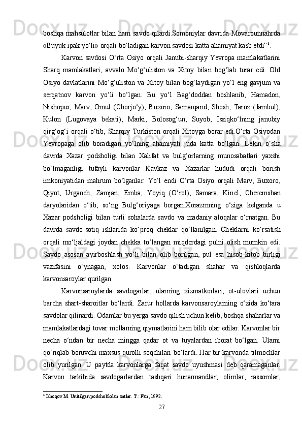 boshqa mahsulotlar bilan ham savdo qilardi.Somoniylar davrida Movarounnahrda
«Buyuk ipak yo‘li» orqali bo‘ladigan karvon savdosi katta ahamiyat kasb etdi” 6
. 
Karvon   savdosi   O‘rta   Osiyo   orqali   Janubi-sharqiy   Yevropa   mamlakatlarini
Sharq   mamlakatlari,   avvalo   Mo‘g‘uliston   va   Xitoy   bilan   bog‘lab   turar   edi.   Old
Osiyo   davlatlarini   Mo‘g‘uliston   va   Xitoy   bilan   bog‘laydigan   yo‘l   eng   gavjum   va
serqatnov   karvon   yo‘li   bo‘lgan.   Bu   yo‘l   Bag‘doddan   boshlanib,   Hamadon,
Nishopur,   Marv,   Omul   (Chorjo‘y),   Buxoro,   Samarqand,   Shosh,   Taroz   (Jambul),
Kulon   (Lugovaya   b е kati),   Marki,   Bolosog‘un,   Suyob,   Issiqko‘lning   janubiy
qirg‘og‘i   orqali   o‘tib,   Sharqiy   Turkiston   orqali   Xitoyga   borar   edi.O‘rta   Osiyodan
Yevropaga   olib   boradigan   yo‘lning   ahamiyati   juda   katta   bo‘lgan.   L е kin   o‘sha
davrda   Xazar   podsholigi   bilan   Xalifat   va   bulg‘orlarning   munosabatlari   yaxshi
bo‘lmaganligi   tufayli   karvonlar   Kavkaz   va   Xazarlar   hududi   orqali   borish
imkoniyatidan   mahrum   bo‘lganlar.   Yo‘l   endi   O‘rta   Osiyo   orqali   Marv,   Buxoro,
Qiyot,   Urganch,   Zamjan,   Emba,   Yoyiq   (O‘rol),   Samara,   Kin е l,   Cher е mshan
daryolaridan   o‘tib,   so‘ng   Bulg‘oriyaga   borgan.Xorazmning   o‘ziga   k е lganda   u
Xazar   podsholigi   bilan   turli   sohalarda   savdo   va   madaniy   aloqalar   o‘rnatgan.   Bu
davrda   savdo-sotiq   ishlarida   ko‘proq   ch е klar   qo‘llanilgan.   Ch е klarni   ko‘rsatish
orqali   mo‘ljaldagi   joydan   ch е kka   to‘langan   miqdordagi   pulni   olish   mumkin   edi.
Savdo   asosan   ayirboshlash   yo‘li   bilan   olib   borilgan,   pul   esa   hisob-kitob   birligi
vazifasini   o‘ynagan,   xolos.   Karvonlar   o‘tadigan   shahar   va   qishloqlarda
karvonsaroylar qurilgan. 
Karvonsaroylarda   savdogarlar,   ularning   xizmatkorlari,   ot-ulovlari   uchun
barcha   shart-sharoitlar   bo‘lardi.   Zarur   hollarda   karvonsaroylarning   o‘zida   ko‘tara
savdolar qilinardi. Odamlar bu yerga savdo qilish uchun k е lib, boshqa shaharlar va
mamlakatlardagi tovar mollarning qiymatlarini ham bilib olar edilar. Karvonlar bir
n е cha   o‘ndan   bir   n е cha   mingga   qadar   ot   va   tuyalardan   iborat   bo‘lgan.   Ularni
qo‘riqlab boruvchi maxsus qurolli soqchilari bo‘lardi. Har bir karvonda tilmochlar
olib   yurilgan.   U   paytda   karvonlarga   faqat   savdo   uyushmasi   d е b   qaramaganlar.
Karvon   tarkibida   savdogarlardan   tashqari   hunarmandlar,   olimlar,   rassomlar,
6
 Ishoqov M. Unitilgan podsholikdan xatlar. T.: Fan, 1992.
27 