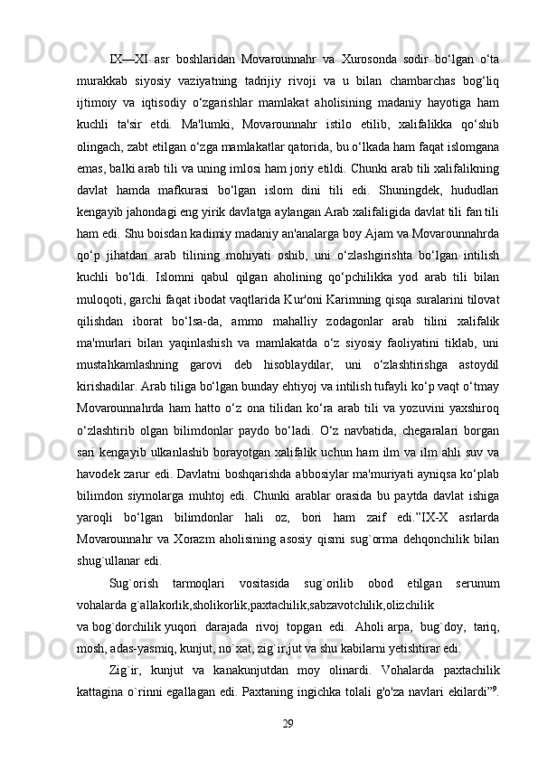 IX—XI   asr   boshlaridan   Movarounnahr   va   Xurosonda   sodir   bo‘lgan   o‘ta
murakkab   siyosiy   vaziyatning   tadrijiy   rivoji   va   u   bilan   chambarchas   bog‘liq
ijtimoiy   va   iqtisodiy   o‘zgarishlar   mamlakat   aholisining   madaniy   hayotiga   ham
kuchli   ta'sir   etdi.   Ma'lumki,   Movarounnahr   istilo   etilib,   xalifalikka   qo‘shib
olingach, zabt etilgan o‘zga mamlakatlar qatorida, bu o‘lkada ham faqat islomgana
emas, balki arab tili va uning imlosi ham joriy etildi. Chunki arab tili xalifalikning
davlat   hamda   mafkurasi   bo‘lgan   islom   dini   tili   edi.   Shuningdek,   hududlari
kengayib jahondagi eng yirik davlatga aylangan Arab xalifaligida davlat tili fan tili
ham edi. Shu boisdan kadimiy madaniy an'analarga boy Ajam va Movarounnahrda
qo‘p   jihatdan   arab   tilining   mohiyati   oshib,   uni   o‘zlashgirishta   bo‘lgan   intilish
kuchli   bo‘ldi.   Islomni   qabul   qilgan   aholining   qo‘pchilikka   yod   arab   tili   bilan
muloqoti, garchi faqat ibodat vaqtlarida Kur'oni Karimning qisqa suralarini tilovat
qilishdan   iborat   bo‘lsa-da,   ammo   mahalliy   zodagonlar   arab   tilini   xalifalik
ma'murlari   bilan   yaqinlashish   va   mamlakatda   o‘z   siyosiy   faoliyatini   tiklab,   uni
mustahkamlashning   garovi   deb   hisoblaydilar,   uni   o‘zlashtirishga   astoydil
kirishadilar. Arab tiliga bo‘lgan bunday ehtiyoj va intilish tufayli ko‘p vaqt o‘tmay
Movarounnahrda   ham   hatto   o‘z   ona   tilidan   ko‘ra   arab   tili   va   yozuvini   yaxshiroq
o‘zlashtirib   olgan   bilimdonlar   paydo   bo‘ladi.   O‘z   navbatida,   chegaralari   borgan
sari  kengayib  ulkanlashib  borayotgan  xalifalik  uchun ham   ilm  va  ilm  ahli   suv  va
havodek zarur edi. Davlatni boshqarishda abbosiylar ma'muriyati ayniqsa ko‘plab
bilimdon   siymolarga   muhtoj   edi.   Chunki   arablar   orasida   bu   paytda   davlat   ishiga
yaroqli   bo‘lgan   bilimdonlar   hali   oz,   bori   ham   zaif   edi.”IX-X   asrlarda
Movarounnahr   va   Xorazm   aholisining   asosiy   qismi   sug`orma   dehqonchilik   bilan
shug`ullanar edi. 
Sug`orish   tarmoqlari   vositasida   sug`orilib   obod   etilgan   serunum
vohalarda   g`allakorlik,sholikorlik,paxtachilik,sabzavotchilik,olizchilik  
va   bog`dorchilik   yuqori   darajada   rivoj   topgan   edi.   Aholi   arpa,   bug`doy,   tariq,
mosh, adas-yasmiq, kunjut, no`xat, zig`ir,jut   va shu kabilarni yetishtirar edi. 
Zig`ir,   kunjut   va   kanakunjutdan   moy   olinardi.   Vohalarda   paxtachilik
kattagina o`rinni  egallagan  edi. Paxtaning ingichka  tolali  g'o'za navlari  ekilardi” 9
.
29 