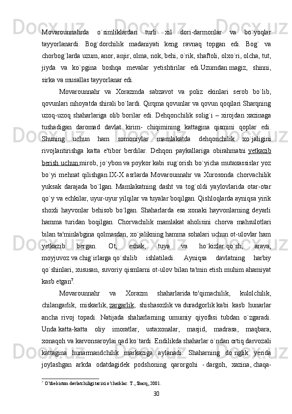 Movarounnahrda   o`simliklardan   turli   xil   dori-darmonlar   va   bo`yoqlar
tayyorlanardi.   Bog`dorchilik   madaniyati   keng   ravnaq   topgan   edi.   Bog`   va
chorbog`larda uzum, anor, anjir, olma, nok, behi, o`rik, shaftoli, olxo`ri, olcha, tut,
jiyda   va   ko`pgina   boshqa   mevalar   yetishtirilar   edi.Uzumdan   magiz,   shinni,
sirka   va   musallas   tayyorlanar edi. 
Movarounnahr   va   Xorazmda   sabzavot   va   poliz   ekinlari   serob   bo`lib,
qovunlari nihoyatda shirali bo`lardi. Qirqma qovunlar va qovun qoqilari Sharqning
uzoq-uzoq  shaharlariga  olib  borilar   edi.  Dehqonchilik  solig`i   –  xirojdan   xazinaga
tushadigan   daromad   davlat   kirim-   chiqimining   kattagina   qismini   qoplar   edi.
Shuning   uchun   ham   somoniylar   mamlakatda   dehqonchilik   xo`jaligini
rivojlantirishga   katta   e'tibor   berdilar.   Dehqon   paykallariga   obirahmatni   yetkazib
berish   uchun        mirob,   jo`ybon   va   poykor   kabi   sug`orish   bo`yicha   mutaxassislar   yoz
bo`yi   mehnat   qilishgan.IX-X   asrlarda   Movarounnahr   va   Xurosonda   chorvachilik
yuksak   darajada   bo`lgan.   Mamlakatning   dasht   va   tog`oldi   yaylovlarida   otar-otar
qo`y va echkilar, uyur-uyur yilqilar va tuyalar boqilgan. Qishloqlarda ayniqsa yirik
shoxli   hayvonlar   behisob   bo`lgan.   Shaharlarda   esa   xonaki   hayvonlarning   deyarli
hamma   turidan   boqilgan.   Chorvachilik   mamlakat   aholisini   chorva   mahsulotlari
bilan ta'minlabgina qolmasdan, xo`jalikning hamma sohalari uchun ot-ulovlar ham
yetkazib   bergan.   Ot,   eshak,   tuya   va   ho`kizlar   qo`sh,   arava,
moyjuvoz   va   chig`irlarga   qo`shilib   ishlatiladi.   Ayniqsa   davlatning   harbiy
qo`shinlari, xususan, suvoriy qismlarni ot-ulov bilan ta'min etish muhim ahamiyat
kasb etgan 7
. 
Movarounnahr   va   Xorazm   shaharlarida   to'qimachilik,   kulolchilik,
chilangarlik,   miskarlik,   zargarlik ,   shishasozlik   va   duradgorlik   kabi   kasb   hunarlar
ancha   rivoj   topadi.   Natijada   shaharlarning   umumiy   qiyofasi   tubdan   o`zgaradi.
Unda   katta-katta   oliy   imoratlar,   ustaxonalar,   masjid,   madrasa,   maqbara,
xonaqoh   va   karvonsaroylai   qad ko`tardi. Endilikda shaharlar o`ndan ortiq darvozali
kattagina   hunarmandchilik   markaziga   aylanadi.   Shaharning   do`nglik   yerida
joylashgan   arkda   odatdagidek   podshoning   qarorgohi   -   dargoh,   xazina,   chaqa-
7
 O’zbekiston davlatchiligi tarixi o’cherklar. T., Sharq, 2001.
30 