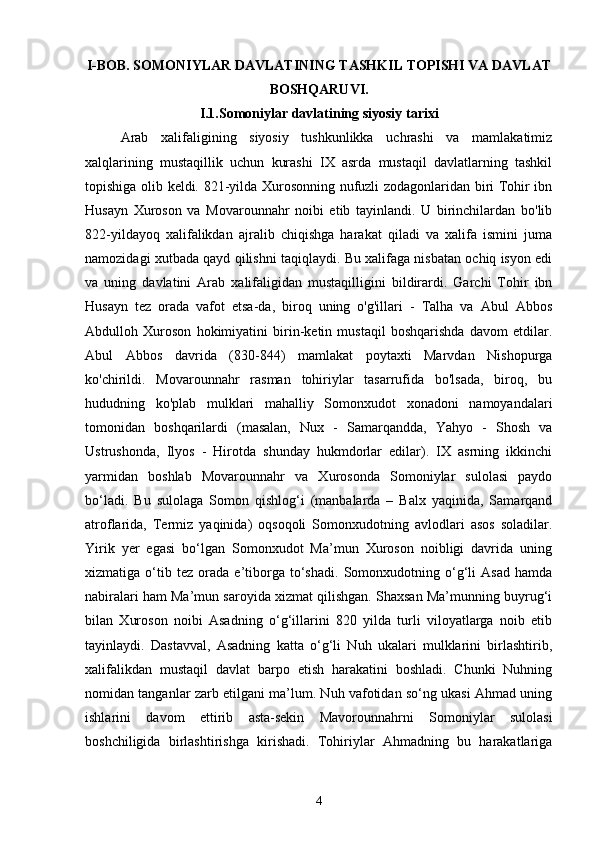 I-BOB. SOMONIYLAR DAVLATINING TASHKIL TOPISHI VA DAVLAT
BOSHQARUVI.
I.1.Somoniylar davlatining siyosiy tarixi
Arab   xalifaligining   siyosiy   tushkunlikka   uchrashi   va   mamlakatimiz
xalqlarining   mustaqillik   uchun   kurashi   IX   asrda   mustaqil   davlatlarning   tashkil
topishiga olib keldi. 821-yilda Xurosonning nufuzli zodagonlaridan biri Tohir ibn
Husayn   Xuroson   va   Movarounnahr   noibi   etib   tayinlandi.   U   birinchilardan   bo'lib
822-yildayoq   xalifalikdan   ajralib   chiqishga   harakat   qiladi   va   xalifa   ismini   juma
namozidagi xutbada qayd qilishni taqiqlaydi. Bu xalifaga nisbatan ochiq isyon edi
va   uning   davlatini   Arab   xalifaligidan   mustaqilligini   bildirardi.   Garchi   Tohir   ibn
Husayn   tez   orada   vafot   etsa-da,   biroq   uning   o'g'illari   -   Talha   va   Abul   Abbos
Abdulloh   Xuroson   hokimiyatini   birin-ketin   mustaqil   boshqarishda   davom   etdilar.
Abul   Abbos   davrida   (830-844)   mamlakat   poytaxti   Marvdan   Nishopurga
ko'chirildi.   Movarounnahr   rasman   tohiriylar   tasarrufida   bo'lsada,   biroq,   bu
hududning   ko'plab   mulklari   mahalliy   Somonxudot   xonadoni   namoyandalari
tomonidan   boshqarilardi   (masalan,   Nux   -   Samarqandda,   Yahyo   -   Shosh   va
Ustrushonda,   Ilyos   -   Hirotda   shunday   hukmdorlar   edilar).   IX   asrning   ikkinchi
yarmidan   boshlab   Movarounnahr   va   Xurosonda   Somoniylar   sulolasi   paydo
bo‘ladi.   Bu   sulolaga   Somon   qishlog‘i   (manbalarda   –   Balx   yaqinida,   Samarqand
atroflarida,   Termiz   yaqinida)   oqsoqoli   Somonxudotning   avlodlari   asos   soladilar.
Yirik   yer   egasi   bo‘lgan   Somonxudot   Ma’mun   Xuroson   noibligi   davrida   uning
xizmatiga   o‘tib   tez   orada   e’tiborga   to‘shadi.   Somonxudotning   o‘g‘li   Asad   hamda
nabiralari ham Ma’mun saroyida xizmat qilishgan. Shaxsan Ma’munning buyrug‘i
bilan   Xuroson   noibi   Asadning   o‘g‘illarini   820   yilda   turli   viloyatlarga   noib   etib
tayinlaydi.   Dastavval,   Asadning   katta   o‘g‘li   Nuh   ukalari   mulklarini   birlashtirib,
xalifalikdan   mustaqil   davlat   barpo   etish   harakatini   boshladi.   Chunki   Nuhning
nomidan tanganlar zarb etilgani ma’lum. Nuh vafotidan so‘ng ukasi Ahmad uning
ishlarini   davom   ettirib   asta-sekin   Mavorounnahrni   Somoniylar   sulolasi
boshchiligida   birlashtirishga   kirishadi.   Tohiriylar   Ahmadning   bu   harakatlariga
4 