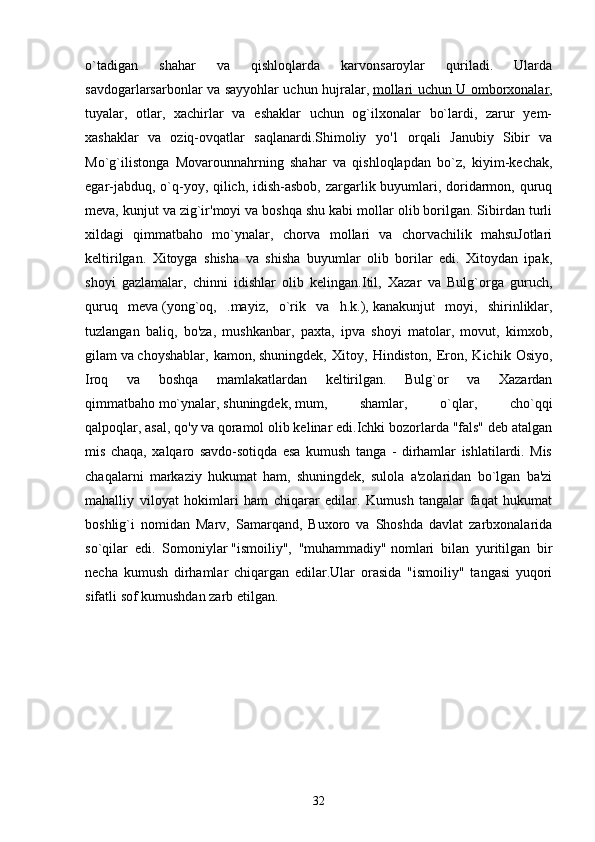 o`tadigan   shahar   va   qishloqlarda   karvonsaroylar   quriladi.   Ularda
savdogarlarsarbonlar va sayyohlar uchun hujralar,   mollari uchun U omborxonalar ,
tuyalar,   otlar,   xachirlar   va   eshaklar   uchun   og`ilxonalar   bo`lardi,   zarur   yem-
xashaklar   va   oziq-ovqatlar   saqlanardi.Shimoliy   yo'1   orqali   Janubiy   Sibir   va
Mo`g`ilistonga   Movarounnahrning   shahar   va   qishloqlapdan   bo`z,   kiyim-kechak,
egar-jabduq, o`q-yoy, qilich, idish-asbob,  zargarlik buyumlari, doridarmon, quruq
meva, kunjut va zig`ir'moyi va boshqa shu kabi mollar olib borilgan. Sibirdan turli
xildagi   qimmatbaho   mo`ynalar,   chorva   mollari   va   chorvachilik   mahsuJotlari
keltirilgan.   Xitoyga   shisha   va   shisha   buyumlar   olib   borilar   edi.   Xitoydan   ipak,
shoyi   gazlamalar,   chinni   idishlar   olib   kelingan.Itil,   Xazar   va   Bulg`orga   guruch,
quruq   meva   (yong`oq,   .mayiz,   o`rik   va   h.k.),   kanakunjut   moyi,   shirinliklar,
tuzlangan   baliq,   bo'za,   mushkanbar,   paxta,   ipva   shoyi   matolar,   movut,   kimxob,
gilam   va   choyshablar,   kamon,   shuningdek,   Xitoy,   Hindiston,   Eron,   Kichik   Osiyo,
Iroq   va   boshqa   mamlakatlardan   keltirilgan.   Bulg`or   va   Xazardan
qimmatbaho   mo`ynalar,   shuningdek,   mum,   shamlar,   o`qlar,   cho`qqi
qalpoqlar,   asal, qo'y   va   qoramol   olib kelinar edi.Ichki bozorlarda "fals" deb atalgan
mis   chaqa,   xalqaro   savdo-sotiqda   esa   kumush   tanga   -   dirhamlar   ishlatilardi.   Mis
chaqalarni   markaziy   hukumat   ham,   shuningdek,   sulola   a'zolaridan   bo`lgan   ba'zi
mahalliy   viloyat   hokimlari   ham   chiqarar   edilar.   Kumush   tangalar   faqat   hukumat
boshlig`i   nomidan   Marv,   Samarqand,   Buxoro   va   Shoshda   davlat   zarbxonalarida
so`qilar   edi.   Somoniylar   "ismoiliy",   "muhammadiy"   nomlari   bilan   yuritilgan   bir
necha   kumush   dirhamlar   chiqargan   edilar.Ular   orasida   "ismoiliy"   tangasi   yuqori
sifatli sof kumushdan zarb etilgan. 
32 