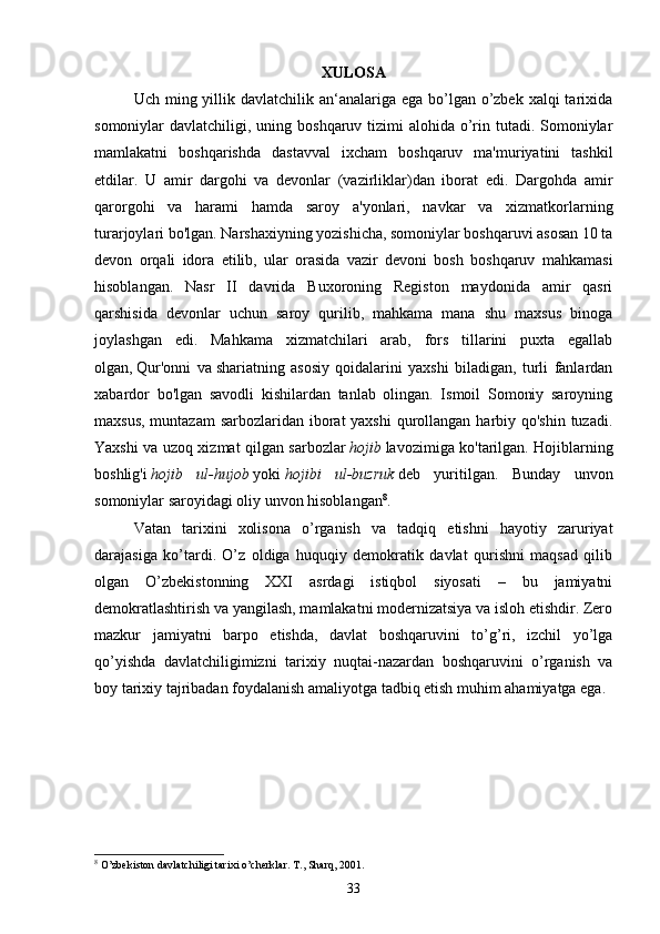XULOSA
Uch ming yillik davlatchilik an‘analariga ega  bo’lgan o’zbek xalqi  tarixida
somoniylar  davlatchiligi, uning boshqaruv tizimi  alohida o’rin tutadi. Somoniylar
mamlakatni   boshqarishda   dastavval   ixcham   boshqaruv   ma'muriyatini   tashkil
etdilar.   U   amir   dargohi   va   devonlar   (vazirliklar)dan   iborat   edi.   Dargohda   amir
qarorgohi   va   harami   hamda   saroy   a'yonlari,   navkar   va   xizmatkorlarning
turarjoylari bo'lgan.   Narshaxiyning yozishicha, somoniylar boshqaruvi asosan 10 ta
devon   orqali   idora   etilib,   ular   orasida   vazir   devoni   bosh   boshqaruv   mahkamasi
hisoblangan.   Nasr   II   davrida   Buxoroning   Registon   maydonida   amir   qasri
qarshisida   devonlar   uchun   saroy   qurilib,   mahkama   mana   shu   maxsus   binoga
joylashgan   edi.   Mahkama   xizmatchilari   arab,   fors   tillarini   puxta   egallab
olgan,   Qur'onni   va   shariatning   asosiy   qoidalarini   yaxshi   biladigan,   turli   fanlardan
xabardor   bo'lgan   savodli   kishilardan   tanlab   olingan.   Ismoil   Somoniy   saroyning
maxsus, muntazam  sarbozlaridan iborat  yaxshi  qurollangan harbiy qo'shin  tuzadi.
Yaxshi va uzoq xizmat qilgan sarbozlar   hojib   lavozimiga ko'tarilgan. Hojiblarning
boshlig'i   hojib   ul-hujob   yoki   hojibi   ul-buzruk   deb   yuritilgan.   Bunday   unvon
somoniylar saroyidagi oliy unvon hisoblangan 8
. 
Vatan   tarixini   xolisona   o’rganish   va   tadqiq   etishni   hayotiy   zaruriyat
darajasiga   ko’tardi.   O’z   oldiga   huquqiy   demokratik   davlat   qurishni   maqsad   qilib
olgan   O’zbekistonning   XXI   asrdagi   istiqbol   siyosati   –   bu   jamiyatni
demokratlashtirish va yangilash, mamlakatni modernizatsiya va isloh etishdir. Zero
mazkur   jamiyatni   barpo   etishda,   davlat   boshqaruvini   to’g’ri,   izchil   yo’lga
qo’yishda   davlatchiligimizni   tarixiy   nuqtai-nazardan   boshqaruvini   o’rganish   va
boy tarixiy tajribadan foydalanish amaliyotga tadbiq etish muhim ahamiyatga ega. 
8
 O’zbekiston davlatchiligi tarixi o’cherklar. T., Sharq, 2001.
33 
