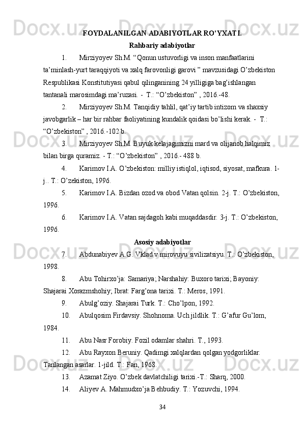 FOYDALANILGAN ADABIYOTLAR RO’YXATI.
Rahbariy adabiyotlar
1. Mirziyoyev Sh.M. “Qonun ustuvorligi va inson manfaatlarini 
ta’minlash-yurt taraqqiyoti va xalq farovonligi garovi ” mavzusidagi O’zbekiston 
Respublikasi Konstitutiyasi qabul qilinganining 24 yilligiga bag’ishlangan 
tantanali marosimdagi ma’ruzasi. -  T.: “O’zbekiston” , 2016.-48.
2. Mirziyoyev Sh.M. Tanqidiy tahlil, qat’iy tartib intizom va shaxsiy 
javobgarlik – har bir rahbar faoliyatining kundalik qoidasi bo’lishi kerak. -  T.: 
“O’zbekiston” , 2016.-102 b.
3. Mirziyoyev Sh.M. Buyuk kelajagimizni mard va olijanob halqimiz 
bilan birga quramiz. - T.: “O’zbekiston” , 2016.- 488 b.
4. Karimov I.A. O’zbekiston: milliy istiqlol, iqtisod, siyosat, mafkura. 1-
j.. T.: O’zekiston, 1996. 
5. Karimov I.A. Bizdan ozod va obod Vatan qolsin. 2-j. T.: O’zbekiston, 
1996. 
6. Karimov I.A. Vatan sajdagoh kabi muqaddasdir. 3-j. T.: O’zbekiston, 
1996. 
Asosiy adabiyotlar
7. Abdunabiyev A.G. Vklad v mirovuyu sivilizatsiyu. T.: O’zbekiston, 
1998. 
8. Abu Tohirxo’ja: Samariya; Narshahiy: Buxoro tarixi; Bayoniy: 
Shajarai Xorazmshohiy; Ibrat: Farg’ona tarixi. T.: Meros, 1991.
9. Abulg’oziy. Shajarai Turk. T.: Cho’lpon, 1992. 
10. Abulqosim Firdavsiy. Shohnoma. Uch jildlik. T.: G’afur Gu’lom, 
1984. 
11. Abu Nasr Forobiy. Fozil odamlar shahri. T., 1993.
12. Abu Rayxon Beruniy. Qadimgi xalqlardan qolgan yodgorliklar. 
Tanlangan asarlar. 1-jild. T.: Fan, 1968.
13. Azamat Ziyo. O’zbek davlatchiligi tarixi.-T.: Sharq, 2000.
14. Aliyev A. Mahmudxo’ja Behbudiy. T.: Yozuvchi, 1994. 
34 