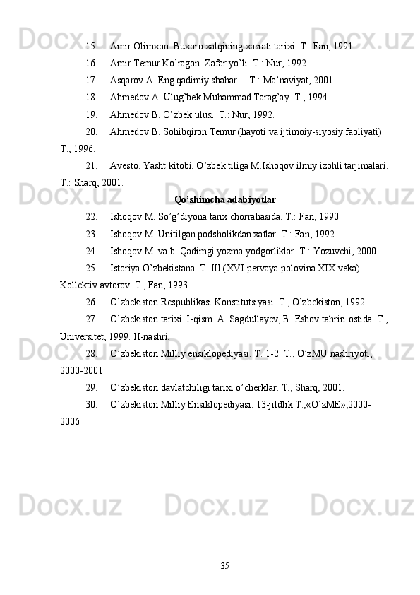 15. Amir Olimxon. Buxoro xalqining xasrati tarixi. T.: Fan, 1991.
16. Amir Temur Ko’ragon. Zafar yo’li. T.: Nur, 1992.
17. Asqarov A. Eng qadimiy shahar. – T.: Ma’naviyat, 2001.
18. Ahmedov A. Ulug’bek Muhammad Tarag’ay. T., 1994.
19. Ahmedov B. O’zbek ulusi. T.: Nur, 1992. 
20. Ahmedov B. Sohibqiron Temur (hayoti va ijtimoiy-siyosiy faoliyati). 
T., 1996. 
21. Avesto. Yasht kitobi. O’zbek tiliga M.Ishoqov ilmiy izohli tarjimalari.
T.: Sharq, 2001. 
Qo’shimcha adabiyotlar
22. Ishoqov M. So’g’diyona tarix chorrahasida. T.: Fan, 1990. 
23. Ishoqov M. Unitilgan podsholikdan xatlar. T.: Fan, 1992.
24. Ishoqov M. va b. Qadimgi yozma yodgorliklar. T.: Yozuvchi, 2000.
25. Istoriya O’zbekistana. T. III (XVI-pervaya polovina XIX veka). 
Kollektiv avtorov. T., Fan, 1993. 
26. O’zbekiston Respublikasi Konstitutsiyasi. T., O’zbekiston, 1992.
27. O’zbekiston tarixi. I-qism. A. Sagdullayev, B. Eshov tahriri ostida. T.,
Universitet, 1999. II-nashri. 
28. O’zbekiston Milliy ensiklopediyasi. T. 1-2. T., O’zMU nashriyoti, 
2000-2001.
29. O’zbekiston davlatchiligi tarixi o’cherklar. T., Sharq, 2001.
30. O`zb е kiston Milliy Ensiklop е diyasi. 13-jildlik.T.,«O`zME»,2000-
2006
35 