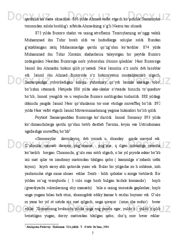 qarshilik ko‘rsata olmadilar. 865 yilda Ahmad vafot etgach ko‘pchilik Somoniylar
tomonidan sulola boshlig‘i sifatida Ahmadning o‘g‘li Nasrni tan olinadi. 
873   yilda   Buxoro   shahri   va   uning   atroflarini   Toxiriylarning   so‘nggi   vakili
Muhammad   ibn   Tohir   bosib   oldi   va   hududlarga   soliqlar   soldi.   Bundan
g‘azablangan   xalq   Muhammadga   qarshi   qo‘zg‘olon   ko‘tardilar.   874   yilda
Muhammad   ibn   Tohir   Xorazm   shaharlarini   talayotgan   bir   paytda   Buxoro
zodagonlari   Nasrdan   Buxoroga   noib   yuborishni   iltimos   qiladilar.   Nasr   Buxoroga
Ismoil   ibn   Ahmadni   hokim   qilib   jo‘natadi.   Nasr   Ismoilni   o‘z   noibi   deb   hisoblar
edi.   Ismoil   ibn   Ahmad   Buxoroda   o‘z   hokimiyatini   mustahkamlab   olgach,
Samarqandga   yuboriladigan   soliqni   yubormay   qo‘ydi   hamda   akasiga   tobe’
bo‘lishni   istamadi.   Natijada   886   yilda   aka-ukalar   o‘rtasida   birinchi   to‘qnashuv
bo‘lib,   Ismoil   yengildi   va   u   vaqtincha   Buxoro   noibligidan   tushirildi.   888   yildagi
ikkinchi   jangda   Ismoil   Nasr   qo‘shinlarini   tor-mor   etishga   muvaffaq   bo‘ldi.   892
yilda Nasr vafot etgach Ismoil Movarounnahrning yagona hukmdori bo‘lib qoldi. 
Poytaxt   Samarqanddan   Buxoroga   ko‘chirildi.   Ismoil   Somoniy   893   yilda
ko‘chmanchilarga   qarshi   qo‘shin   tortib   dastlab   Tarozni,   keyin   esa   Ustrushonani
egallashga muvaffaq bo‘ldi 2
. 
«Somoniylar     davridayoq,   deb   yozadi   u,   shunday     qoida   mavjud   edi.
G‘ulomlar   mansab   darajasi   pog‘onama   -   pog‘ona,   q   ilgan   xizmatiga   yarasha
ko‘tarilib   borgan. Chunonchi, g‘ulo mni sotib olgach, u bir yil piyoda askar bo‘lib
xiz   mat   qilar   va   zandoniy   matosidan   tikilgan   qabo   (   kamzulga   o‘xshash   ustki
kiyim)     kiyib saroy ahli qatorida yurar edi. Bular bir yilgacha xo h oshkora, xoh
yashirincha   otga   mina   olmas     edilar.   Sezib   -   bilib   qolsalar   u   azoga   tortilardi.   Bir
yildan   so‘ng   visoqboshi   (   3   rulo   mga   bosh   bulgan   kichik   komandir)       hojib
(gvardiyachi   rulomlarning  oliy   mansabi)       bila   n  uning   xususida   gaplashar,   hojib
unga yugani bilan turk otini, shuningdek oddiy kamar b erishii buyurar edi. G‘ulo
m   yana   bir   yil   ot   ustida   xiz   mat   qilgach,   unga   qorajur     (uzun   sha   mshir)       berar
edilar. Xizmatining beshinchi yilida unga eng yaxshi egar, yuldo‘z - yuldo‘z qilib
bezatilgan   yugan,   doroy   matosidan   tikilgan   qabo,   cho‘q   mor   berar   edilar:
2
 Abulqosim Firdavsiy. Shohnoma. Uch jildlik. T.: G’afur Gu’lom, 1984.
5 