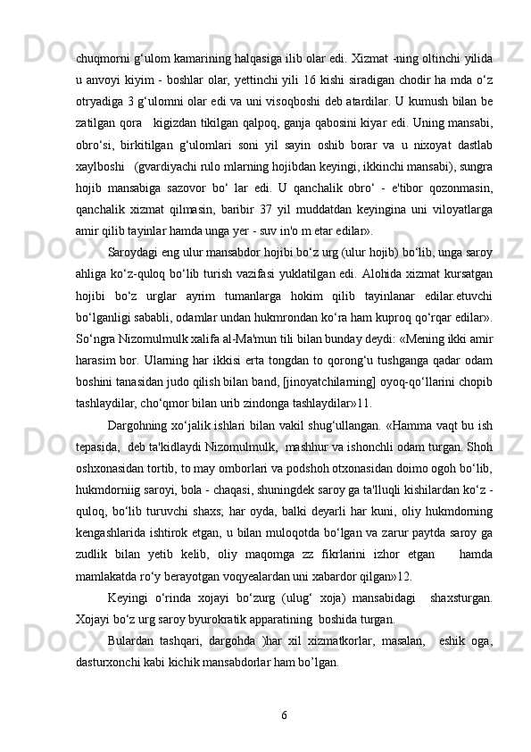 chuqmorni g‘ulom kamarining halqasiga ilib olar edi. Xizmat -ning oltinchi yilida
u anvoyi kiyim - boshlar  olar, yettinchi  yili 16 kishi  siradigan chodir  ha mda o‘z
otryadiga 3 g‘ulomni olar edi va uni visoqboshi deb atardilar. U kumush bilan be
zatilgan qora     kigizdan tikilgan qalpoq, ganja qabosini kiyar edi. Uning mansabi,
obro‘si,   birkitilgan   g‘ulomlari   soni   yil   sayin   oshib   borar   va   u   nixoyat   dastlab
xaylboshi   (gvardiyachi rulo mlarning hojibdan keyingi, ikkinchi mansabi), sungra
hojib   mansabiga   sazovor   bo‘   lar   edi.   U   qanchalik   obro‘   -   e'tibor   qozonmasin,
qanchalik   xizmat   qilmasin,   baribir   37   yil   muddatdan   keyingina   uni   viloyatlarga
amir qilib tayinlar hamda unga yer - suv in'o m etar edilar».
Saroydagi eng ulur mansabdor hojibi bo‘z urg (ulur hojib) bo‘lib, unga saroy
ahliga ko‘z-quloq bo‘lib turish vazifasi yuklatilgan edi. Alohida xizmat kursatgan
hojibi   bo‘z   urglar   ayrim   tumanlarga   hokim   qilib   tayinlanar   edilar.etuvchi
bo‘lganligi sababli, odamlar undan hukmrondan ko‘ra ham kuproq qo‘rqar edilar».
So‘ngra Nizomulmulk xalifa al-Ma'mun tili bilan bunday deydi: «Mening ikki amir
harasim  bor.  Ularning  har  ikkisi  erta  tongdan  to  qorong‘u  tushganga  qadar   odam
boshini tanasidan judo qilish bilan band, [jinoyatchilarning] oyoq-qo‘llarini chopib
tashlaydilar, cho‘qmor bilan urib zindonga tashlaydilar»11.
Dargohning xo‘jalik ishlari bilan vakil shug‘ullangan. «Hamma vaqt bu ish
tepasida,  deb ta'kidlaydi Nizomulmulk,  mashhur va ishonchli odam turgan. Shoh
oshxonasidan tortib, to may omborlari va podshoh otxonasidan doimo ogoh bo‘lib,
hukmdorniig saroyi, bola - chaqasi, shuningdek saroy ga ta'lluqli kishilardan ko‘z -
quloq,   bo‘lib   turuvchi   shaxs;   har   oyda,   balki   deyarli   har   kuni,   oliy   hukmdorning
kengashlarida ishtirok etgan, u bilan muloqotda bo‘lgan va zarur paytda saroy ga
zudlik   bilan   yetib   kelib,   oliy   maqomga   zz   fikrlarini   izhor   etgan       hamda
mamlakatda ro‘y berayotgan voqyealardan uni xabardor qilgan»12. 
Keyingi   o‘rinda   xojayi   bo‘zurg   (ulug‘   xoja)   mansabidagi     shaxsturgan.
Xojayi bo‘z urg saroy byurokratik apparatining  boshida turgan.
Bulardan   tashqari,   dargohda   )har   xil   xizmatkorlar,   masalan,     eshik   oga,
dasturxonchi kabi kichik mansabdorlar ham bo’lgan.
6 