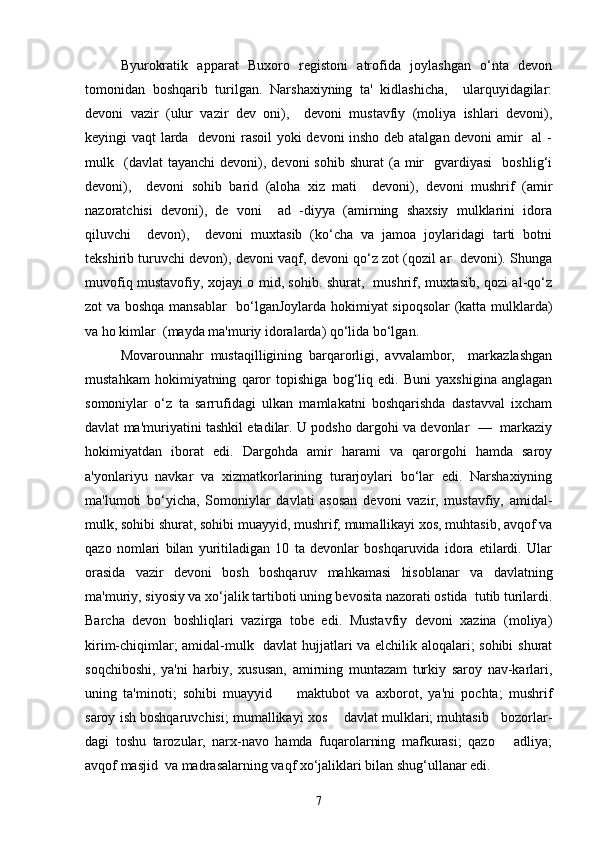 Byurokratik   apparat   Buxoro   registoni   atrofida   joylashgan   o‘nta   devon
tomonidan   boshqarib   turilgan.   Narshaxiyning   ta'   kidlashicha,     ularquyidagilar:
devoni   vazir   (ulur   vazir   dev   oni),     devoni   mustavfiy   (moliya   ishlari   devoni),
keyingi vaqt larda   devoni rasoil yoki devoni insho deb atalgan devoni amir   al  -
mulk    (davlat  tayanchi   devoni),  devoni  sohib   shurat  (a  mir    gvardiyasi    boshlig‘i
devoni),     devoni   sohib   barid   (aloha   xiz   mati     devoni),   devoni   mushrif   (amir
nazoratchisi   devoni),   de   voni     ad   -diyya   (amirning   shaxsiy   mulklarini   idora
qiluvchi     devon),     devoni   muxtasib   (ko‘cha   va   jamoa   joylaridagi   tarti   botni
tekshirib turuvchi devon), devoni vaqf, devoni qo‘z zot (qozil ar   devoni). Shunga
muvofiq mustavofiy, xojayi o mid, sohib. shurat,   mushrif, muxtasib, qozi al-qo‘z
zot va boshqa mansablar   bo‘lganJoylarda hokimiyat sipoqsolar  (katta mulklarda)
va ho kimlar  (mayda ma'muriy idoralarda) qo‘lida bo‘lgan. 
Movarounnahr   mustaqilligining   barqarorligi,   avvalambor,     markazlashgan
mustahkam   hokimiyatning   qaror   topishiga   bog‘liq   edi.   Buni   yaxshigina   anglagan
somoniylar   o‘z   ta   sarrufidagi   ulkan   mamlakatni   boshqarishda   dastavval   ixcham
davlat ma'muriyatini tashkil etadilar. U podsho dargohi va devonlar  —  markaziy
hokimiyatdan   iborat   edi.   Dargohda   amir   harami   va   qarorgohi   hamda   saroy
a'yonlariyu   navkar   va   xizmatkorlarining   turarjoylari   bo‘lar   edi.   Narshaxiyning
ma'lumoti   bo‘yicha,   Somoniylar   davlati   asosan   devoni   vazir,   mustavfiy,   amidal-
mulk, sohibi shurat, sohibi muayyid, mushrif, mumallikayi xos, muhtasib, avqof va
qazo   nomlari   bilan   yuritiladigan   10   ta   devonlar   boshqaruvida   idora   etilardi.   Ular
orasida   vazir   devoni   bosh   boshqaruv   mahkamasi   hisoblanar   va   davlatning
ma'muriy, siyosiy va xo‘jalik tartiboti uning bevosita nazorati ostida  tutib turilardi.
Barcha   devon   boshliqlari   vazirga   tobe   edi.   Mustavfiy   devoni   xazina   (moliya)
kirim-chiqimlar; amidal-mulk   davlat hujjatlari va elchilik aloqalari; sohibi  shurat
soqchiboshi,   ya'ni   harbiy,   xususan,   amirning   muntazam   turkiy   saroy   nav-karlari,
uning   ta'minoti;   sohibi   muayyid         maktubot   va   axborot,   ya'ni   pochta;   mushrif
saroy ish boshqaruvchisi; mumallikayi xos    davlat mulklari; muhtasib   bozorlar-
dagi   toshu   tarozular,   narx-navo   hamda   fuqarolarning   mafkurasi;   qazo       adliya;
avqof masjid  va madrasalarning vaqf xo‘jaliklari bilan shug‘ullanar edi.
7 