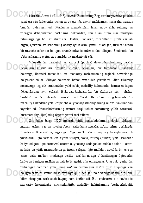 Nasr ibn Ahmad (914-943) davrida Buxoroning Registon maydonida podsho
qasri qarshisidadevonlar uchun saroy qurilib, davlat mahkamasi mana shu maxsus
binoda   joylashgan   edi.   Mahkama   xizmatchilari   faqat   saroy   ahli,   ruhoniy   va
zodagon   dehqonlardan   bo‘libgina   qolmasdan,   shu   bilan   birga   ular   muayyan
bilimlarga   ega   bo‘lishi   shart   edi.   Odatda,   ular   arab,   fors   tillarini   puxta   egallab
olgan, Qur'onni   va shariatning  asosiy   qoidalarini   yaxshi   biladigan, turli  fanlardan
bir  muncha xabardor  bo‘lgan savodli  aslzodalardan tanlab olingan. Shubhasiz, bu
o‘rta asrlarning o‘ziga xos amaldorlik madaniyati edi. 
Viloyatlarda,   maktubot   va   axborot   (pochta)   devonidan   tashqari,   barcha
devonlarning   vakillari   bo‘lgan.   Viloyat   devonlari,   bir   tomondan,   mahalliy
hokimga,   ikkinchi   tomondan   esa   markaziy   mahkamaning   tegishli   devonlariga
bo‘ysunar   edilar.   Viloyat   hokimlari   ba'zan   vazir   deb   yuritilardi.   Ular   sulolaviy
xonadonga   tegishli   amirzodalar   yoki   sobiq   mahalliy   hukmdorlar   hamda   zodagon
dehqonlardan   tayin   etilardi.   Bulardan   tashqari,   har   bir   shaharda   rais       shahar
boshlig‘i  hamda muhtasib     nazoratchisi  bo‘lardi. Ularni  hokimning bevosita  o‘zi
mahalliy aslzodalar yoki ko‘pincha oliy tabaqa ruhoniylarning nufuzli vakillaridan
tayinlar   edi.   Mansabdorlarning   xizmat   haqi   uchun   davlatning   yillik   daromad-
buromadi (byudjeti) ning deyarli yarmi sarf etilardi. 
Shu   bilan   birga   IX-X   asrlarda   yirik   mansabdorlarning   davlat   oldidagi
xizmati   uchun   yer   va   suvdan   iborat   katta-katta   mulklar   in'om   qilina   boshlaydi.
Bunday mulklar «ikto», unga ega bo‘lgan mulkdorlar «muqto» yoki «iqtodor» deb
yuritilardi.   Iqto   tarzida   esa   ayrim   viloyat,   voha,   rustoq   (tuman)   yoki   shaharlar
hadya etilgan. Iqto dastavval asosan oliy tabaqa zodagonlar; sulola a'zolari    amir-
zodalar   va   yirik   mansabdorlarga   in'om   etilgan.   Iqto   mulklari   avvalda   bir   umrga
emas,   balki   ma'lum   muddatga   berilib,   nasldan-naslga   o‘tkazilmagan.   Iqtodorlar
hadyaga  berilgan  mulklarga hali   to‘la  egalik qila  olmaganlar. Ular   iqto  yerlaridai
tushadigan   daromad   yoki   uning   ma'lum   qisminigina   yig‘ib   olish   huquqiga   ega
bo‘lganlar xolos. Butun bir viloyat iqto qilib berilgan noib-vazirga ba'zan o‘z nomi
bilan   chaqa-pul   zarb   etish   huquqi   ham   berilar   edi.   Bu,   shubhasiz,   o‘z   navbatida
markaziy   hokimiyatni   kuchsizlantirib,   mahalliy   hokimlarning   boshboshdoqlik
8 