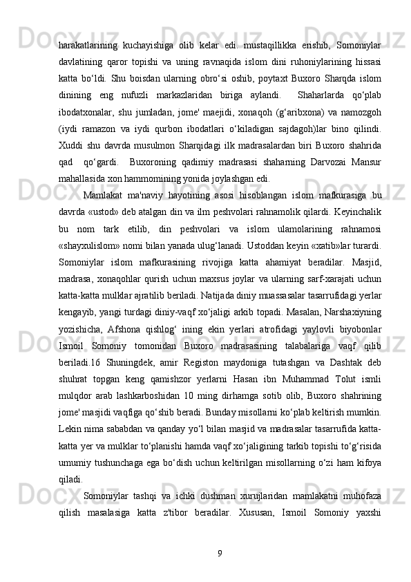 harakatlarining   kuchayishiga   olib   kelar   edi.   mustaqillikka   erishib,   Somoniylar
davlatining   qaror   topishi   va   uning   ravnaqida   islom   dini   ruhoniylarining   hissasi
katta   bo‘ldi.   Shu   boisdan   ularning   obro‘si   oshib,   poytaxt   Buxoro   Sharqda   islom
dinining   eng   nufuzli   markazlaridan   biriga   aylandi.     Shaharlarda   qo‘plab
ibodatxonalar,   shu   jumladan,   jome'   maejidi,   xonaqoh   (g‘aribxona)   va   namozgoh
(iydi   ramazon   va   iydi   qurbon   ibodatlari   o‘kiladigan   sajdagoh)lar   bino   qilindi.
Xuddi   shu   davrda   musulmon   Sharqidagi   ilk   madrasalardan   biri   Buxoro   shahrida
qad     qo‘gardi.     Buxoroning   qadimiy   madrasasi   shaharning   Darvozai   Mansur
mahallasida xon hammomining yonida joylashgan edi.
Mamlakat   ma'naviy   hayotining   asosi   hisoblangan   islom   mafkurasiga   bu
davrda «ustod» deb atalgan din va ilm peshvolari rahnamolik qilardi. Keyinchalik
bu   nom   tark   etilib,   din   peshvolari   va   islom   ulamolarining   rahnamosi
«shayxulislom» nomi bilan yanada ulug‘lanadi. Ustoddan keyin «xatib»lar turardi.
Somoniylar   islom   mafkurasining   rivojiga   katta   ahamiyat   beradilar.   Masjid,
madrasa,   xonaqohlar   qurish   uchun   maxsus   joylar   va   ularning   sarf-xarajati   uchun
katta-katta mulklar ajratilib beriladi. Natijada diniy muassasalar tasarrufidagi yerlar
kengayib, yangi turdagi diniy-vaqf xo‘jaligi arkib topadi. Masalan, Narshaxiyning
yozishicha,   Afshona   qishlog‘   ining   ekin   yerlari   atrofidagi   yaylovli   biyobonlar
Ismoil   Somoniy   tomonidan   Buxoro   madrasasining   talabalariga   vaqf   qilib
beriladi.16   Shuningdek,   amir   Registon   maydoniga   tutashgan   va   Dashtak   deb
shuhrat   topgan   keng   qamishzor   yerlarni   Hasan   ibn   Muhammad   Tolut   ismli
mulqdor   arab   lashkarboshidan   10   ming   dirhamga   sotib   olib,   Buxoro   shahrining
jome' masjidi vaqfiga qo‘shib beradi. Bunday misollarni ko‘plab keltirish mumkin.
Lekin nima sababdan va qanday yo‘l bilan masjid va madrasalar tasarrufida katta-
katta yer va mulklar to‘planishi hamda vaqf xo‘jaligining tarkib topishi to‘g‘risida
umumiy  tushunchaga   ega   bo‘dish   uchun  keltirilgan  misollarning   o‘zi   ham   kifoya
qiladi.
Somoniylar   tashqi   va   ichki   dushman   xurujlaridan   mamlakatni   muhofaza
qilish   masalasiga   katta   z'tibor   beradilar.   Xususan,   Ismoil   Somoniy   yaxshi
9 