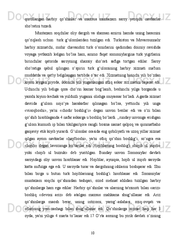qurollangan   harbiy   qo‘shinlar   va   maxsus   muntazam   saroy   yeoqchi   navkarlar
sho‘ratini tuzadi. 
Muntazam   soqchilar   oliy   dargoh   va   shaxsan   amirni   hamda   uning   haramini
qo‘riqlash   uchun     turk   g‘ulomlaridan   tuzilgan   edi.   Turkiston   va   Movarounnahr
harbiy   xizmatchi,   mohir   chavandoz   turk   o‘smirlarini   qadimdan   doimiy   ravishda
voyaga   yetkazib   kelgan   bo‘lsa   ham,   ammo   faqat   somoniylargina   turk   yigitlarini
birinchilar   qatorida   saroyning   shaxsiy   sho‘rati   safiga   tortgan   edilar.   Saroy
sho‘ratiga   qabul   qilingan   o‘spirin   turk   g‘ulomining   harbiy   xizmati   ma'lum
muddatda va qat'iy belgilangan tartibda o‘tar edi. Xizmatning birinchi yili bo‘zdan
kiyim kiygan piyoda, ikkinchi yili yuganlangan otliq askar xiz matini bajarar edi.
Uchinchi   yili   beliga   qora   cho‘rin   kamar   bog‘lanib,   beshinchi   yilga   borganda   u
yaxshi kiyim-kechak va yulduzli yuganni olishga muyassar bo‘ladi. Agarda xizmat
davrida   g‘ulom   nojo‘ya   harakatlar   qilmagan   bo‘lsa,   yettinchi   yili   unga
«visoqboshi»,   ya'ni   «chodir   boshlig‘i»   degan   unvon   berilar   edi   va   o‘zi   bilan
qo‘shib hisoblaganda 4 nafar askarga u boshliq bo‘lardi. „runday unvonga erishgan
g‘ulom  kumush  ip bilan  tikilgan'qora rangli  bosma  namat  qalpoq va qimmatbaho
ganjaviy etik kiyib yurardi. G‘ulomlar orasida eng qobiliyatli va uzoq yillar xizmat
qilgan   ayrim   navkarlar   «haylboshi»,   ya'ni   otliq   qo‘shin   boshlig‘i,   so‘ngra   esa
«hojib»   degan   lavozimga   ko‘tarilar   edi.   Hojiblarning   boshlig‘i   «hojib   ul   xujob»
yoki   «hojib   ul   buzruk»   deb   yuritilgan.   Bunday   unvon   Somoniylar   davlati
saroyidagi   oliy   unvon   hisoblanar   edi.   Hojiblar,   ayniqsa,   hojib   ul   xujob   saroyda
katta nufuzga ega edi. U saroyda turar va dargohning ishlarini boshqarar edi. Shu
bilan   birga   u   butun   turk   hojiblarining   boshlig‘i   hisoblanar   edi.   Somoniylar
muntazam   soqchi   qo‘shinidan   tashqari,   ozod   mehnat   ahlidan   tuzilgan   harbiy
qo‘shinlarga   ham   ega   edilar.   Harbiy   qo‘shinlar   va   ularning   ta'minoti   bilan   «ariz»
boshliq   «devoni   ariz»   deb   atalgan   maxsus   mahkama   shug‘ullanar   edi.   Ariz
qo‘shinlarga   maosh   berar,   uning   intizomi,   yarog‘-aslahasi,   oziq-ovqati   va
otlarining   yem-xashagi   bilan   shug‘ullanar   edi.   Qo‘shinlarga   xizmat   haqi   har   3
oyda,   ya'ni   yiliga   4   marta   to‘lanar   edi.17   O‘rta   asrning   bu   yirik   davlati   o‘zining
10 