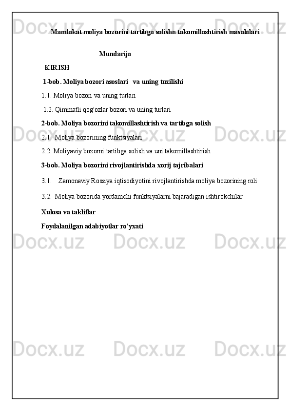 Mamlakat moliya bozorini tartibga solishn takomillashtirish masalalari
                                   Mundarija
  KIRISH
  1-bob. Moliya bozori asoslari   va uning tuzilishi
1.1. Moliya bozori va uning turlari
 1.2. Qimmatli qog'ozlar bozori va uning turlari
2-bob. Moliya bozorini takomillashtirish va tartibga solish 
2.1.  Moliya bozorining funktsiyalari
2.2. Moliyaviy bozorni tartibga solish va uni takomillashtirish
3-bob. Moliya bozorini rivojlantirishda xorij tajribalari 
3.1.    Zamonaviy Rossiya iqtisodiyotini rivojlantirishda moliya bozorining roli
3.2.  Moliya bozorida yordamchi funktsiyalarni bajaradigan ishtirokchilar
Xulosa va takliflar
Foydalanilgan adabiyotlar ro'yxati
                                       