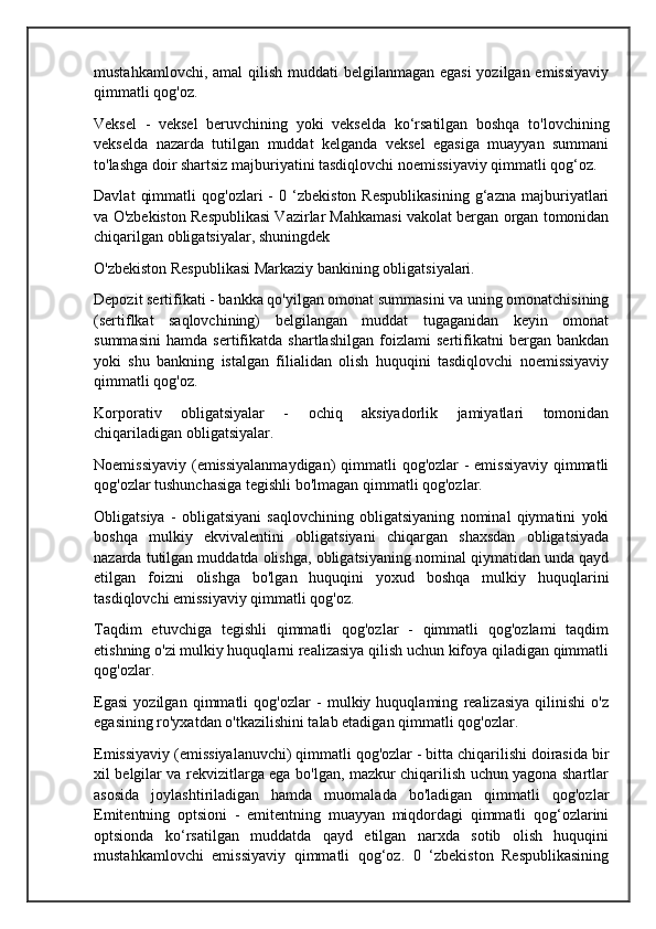 mustahkamlovchi, amal  qilish muddati  belgilanmagan egasi  yozilgan emissiyaviy
qimmatli qog'oz.
Veksel   -   veksel   beruvchining   yoki   vekselda   ko‘rsatilgan   boshqa   to'lovchining
vekselda   nazarda   tutilgan   muddat   kelganda   veksel   egasiga   muayyan   summani
to'lashga doir shartsiz majburiyatini tasdiqlovchi noemissiyaviy qimmatli qog‘oz.
Davlat   qimmatli   qog'ozlari   -   0   ‘zbekiston   Respublikasining   g‘azna   majburiyatlari
va O'zbekiston Respublikasi Vazirlar Mahkamasi vakolat bergan organ tomonidan
chiqarilgan obligatsiyalar, shuningdek 
O'zbekiston Respublikasi Markaziy bankining obligatsiyalari.
Depozit sertifikati - bankka qo'yilgan omonat summasini va uning omonatchisining
(sertiflkat   saqlovchining)   belgilangan   muddat   tugaganidan   keyin   omonat
summasini   hamda   sertifikatda   shartlashilgan   foizlami   sertifikatni   bergan   bankdan
yoki   shu   bankning   istalgan   filialidan   olish   huquqini   tasdiqlovchi   noemissiyaviy
qimmatli qog'oz.
Korporativ   obligatsiyalar   -   ochiq   aksiyadorlik   jamiyatlari   tomonidan
chiqariladigan obligatsiyalar.
Noemissiyaviy (emissiyalanmaydigan)  qimmatli  qog'ozlar  - emissiyaviy qimmatli
qog'ozlar tushunchasiga tegishli bo'lmagan qimmatli qog'ozlar.
Obligatsiya   -   obligatsiyani   saqlovchining   obligatsiyaning   nominal   qiymatini   yoki
boshqa   mulkiy   ekvivalentini   obligatsiyani   chiqargan   shaxsdan   obligatsiyada
nazarda tutilgan muddatda olishga, obligatsiyaning nominal qiymatidan unda qayd
etilgan   foizni   olishga   bo'lgan   huquqini   yoxud   boshqa   mulkiy   huquqlarini
tasdiqlovchi emissiyaviy qimmatli qog'oz.
Taqdim   etuvchiga   tegishli   qimmatli   qog'ozlar   -   qimmatli   qog'ozlami   taqdim
etishning o'zi mulkiy huquqlarni realizasiya qilish uchun kifoya qiladigan qimmatli
qog'ozlar.
Egasi   yozilgan   qimmatli   qog'ozlar   -   mulkiy   huquqlaming   realizasiya   qilinishi   o'z
egasining ro'yxatdan o'tkazilishini talab etadigan qimmatli qog'ozlar.
Emissiyaviy (emissiyalanuvchi) qimmatli qog'ozlar - bitta chiqarilishi doirasida bir
xil belgilar va rekvizitlarga ega bo'lgan, mazkur chiqarilish uchun yagona shartlar
asosida   joylashtiriladigan   hamda   muomalada   bo'ladigan   qimmatli   qog'ozlar
Emitentning   optsioni   -   emitentning   muayyan   miqdordagi   qimmatli   qog‘ozlarini
optsionda   ko‘rsatilgan   muddatda   qayd   etilgan   narxda   sotib   olish   huquqini
mustahkamlovchi   emissiyaviy   qimmatli   qog‘oz.   0   ‘zbekiston   Respublikasining 