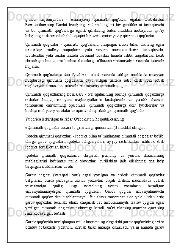 g‘azna   majburiyatlari   -   emissiyaviy   qimmatli   qog'ozlar   egalari   O'zbekiston
Respublikasining   Davlat   byudjetiga   pul   mablag'lari   kiritganliklarini   tasdiqlovchi
va   bu   qimmatli   qog'ozlarga   egalik   qilishning   butun   muddati   mobaynida   qat’iy
belgilangan daromad olish huquqini beruvchi emissiyaviy qimmatli qog'ozlar.
Qimmatli   qog'ozlar   -   qimmatli   qog'ozlami   chiqargan   shaxs   bilan   ulaming   egasi
o'rtasidagi   mulkiy   huquqlami   yoki   zayom   munosabatlarini   tasdiqlovchi,
dividendlar yoki foizlar tarzida daromad to'lashni  hamda ushbu hujjatlardan kelib
chiqadigan   huquqlami   boshqa   shaxslarga   o'tkazish   imkoniyatini   nazarda   tutuvchi
hujjatlar.
Qimmatli   qog'ozlarga   doir   fyuchers   -   o'zida   nazarda   tutilgan   muddatda   muayyan
miqdordagi   qimmatli   qog'ozlami   qayd   etilgan   narxda   sotib   olish   yoki   sotish
majburiyatini mustahkamlovchi emissiyaviy qimmatli qog'oz.
Qimmatli   qog'ozlaming   hosilalari   -   o'z   egalarining   boshqa   qimmatli   qog'ozlarga
nisbatan   huquqlarini   yoki   majburiyatlarini   tasdiqlovchi   va   yuridik   shaxslar
tomonidan   emitentning   opsionlari,   qimmatli   qog'ozlarga   doir   fyucherslar   va
boshqa moliyaviy vositalar tariqasida chiqariladigan qimmatli qog'ozlar.
Yuqorida keltirilgan ta’riflar O'zbekiston Respublikasining 
«Qimmatli qog'ozlar bozori to'g'risida»gi qonunidan (3-modda) olingan.
Ipoteka qimmatli qog'ozlari - ipoteka bilan ta’minlangan qimmatli qog'ozlar bo'lib,
ularga   garov   qog'ozlari,   ipoteka   obligasiyalari,   uy-joy   sertifikatlari,   ishtirok   etish
ipoteka sertifikatlari kiradi.
Ipoteka   qimmatli   qog'ozlarini   chiqarish   jismoniy   va   yuridik   shaxslaming
mablag'larini   ko'chmas   mulk   obyektlari   qurilishiga   jalb   qilishning   eng   ko'p
tarqalgan shakllaridan biridir.
Garov   qog'ozi   (varaqasi,   xati)   egasi   yozilgan   va   orderli   qimmatli   qog'ozlar
belgilarini   o'zida   jamlagan,   uzatuv   yozuvlari   orqali   cheksiz   muomalada   bo'lish
xususiyatiga   egaligi   unga   vekselning   ayrim   xossalarini   beradigan
emissiyalanmaydigan   qimmatli   qog'ozdir.   Garov   qog'ozi   emissiyalanuvchi
qimmatli   qog'oz   deb   hisoblanmaydi.   Bir   shaxs   tomonidan   ikki   yoki   undan   ortiq
garov qog'ozlari berilishi ularni chiqarish deb hisoblanmaydi. Garov qog'ozi egasi
yozilgan   qimmatli   qog'ozlar   turkumiga   kiradi,   ya’ni   ularning   matnida   egasining
ismi ko'rsatilgan bo'ladi.
Garov qog'ozida tasdiqlangan mulk huquqining o'zgarishi garov qog'ozining o'zida
o'zatuv   (o'tkazish)   yozuvini   kiritish   bilan   amalga   oshiriladi,   ya’ni   amalda   garov 