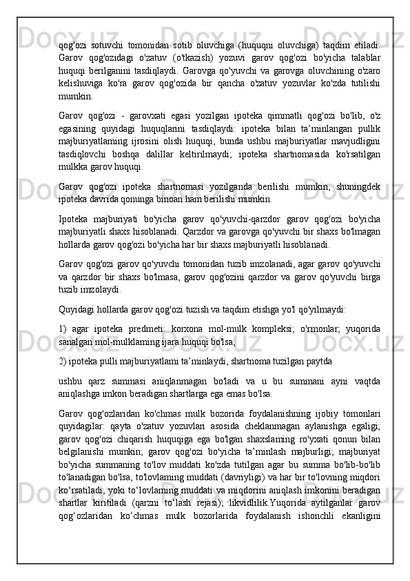 qog'ozi   sotuvchi   tomonidan   sotib   oluvchiga   (huquqni   oluvchiga)   taqdim   etiladi.
Garov   qog'ozidagi   o'zatuv   (o'tkazish)   yozuvi   garov   qog'ozi   bo'yicha   talablar
huquqi   berilganini   tasdiqlaydi.   Garovga   qo'yuvchi   va   garovga   oluvchining   o'zaro
kelishuviga   ko'ra   garov   qog'ozida   bir   qancha   o'zatuv   yozuvlar   ko'zda   tutilishi
mumkin.
Garov   qog'ozi   -   garovxati   egasi   yozilgan   ipoteka   qimmatli   qog'ozi   bo'lib,   o'z
egasining   quyidagi   huquqlarini   tasdiqlaydi:   ipoteka   bilan   ta’minlangan   pullik
majburiyatlaming   ijrosini   olish   huquqi,   bunda   ushbu   majburiyatlar   mavjudligini
tasdiqlovchi   boshqa   dalillar   keltirilmaydi;   ipoteka   shartnomasida   ko'rsatilgan
mulkka garov huquqi.
Garov   qog'ozi   ipoteka   shartnomasi   yozilganda   berilishi   mumkin,   shuningdek
ipoteka davrida qonunga binoan ham berilishi mumkin. 
Ipoteka   majburiyati   bo'yicha   garov   qo'yuvchi-qarzdor   garov   qog'ozi   bo'yicha
majburiyatli shaxs hisoblanadi. Qarzdor va garovga qo'yuvchi bir shaxs bo'lmagan
hollarda garov qog'ozi bo'yicha har bir shaxs majburiyatli hisoblanadi.
Garov qog'ozi garov qo'yuvchi tomonidan tuzib imzolanadi, agar garov qo'yuvchi
va   qarzdor   bir   shaxs   bo'lmasa,   garov   qog'ozini   qarzdor   va   garov   qo'yuvchi   birga
tuzib imzolaydi.
Quyidagi hollarda garov qog'ozi tuzish va taqdim etishga yo'l qo'yilmaydi: 
1)   agar   ipoteka   predmeti:   korxona   mol-mulk   kompleksi;   o'rmonlar;   yuqorida
sanalgan mol-mulklaming ijara huquqi bo'lsa;
2) ipoteka pulli majburiyatlami ta’minlaydi, shartnoma tuzilgan paytda 
ushbu   qarz   summasi   aniqlanmagan   bo'ladi   va   u   bu   summani   ayni   vaqtda
aniqlashga imkon beradigan shartlarga ega emas bo'lsa.
Garov   qog'ozlaridan   ko'chmas   mulk   bozorida   foydalanishning   ijobiy   tomonlari
quyidagilar:   qayta   o'zatuv   yozuvlari   asosida   cheklanmagan   aylanishga   egaligi;
garov   qog'ozi   chiqarish   huquqiga   ega   bo'lgan   shaxslaming   ro'yxati   qonun   bilan
belgilanishi   mumkin;   garov   qog'ozi   bo'yicha   ta’minlash   majburligi;   majburiyat
bo'yicha   summaning   to'lov   muddati   ko'zda   tutilgan   agar   bu   summa   bo'lib-bo'lib
to'lanadigan bo'lsa, to'lovlaming muddati (davriyligi) va har bir to'lovning miqdori
ko‘rsatiladi, yoki to‘lovlaming muddati va miqdorini aniqlash imkonini beradigan
shartlar   kiritiladi   (qarzni   to‘lash   rejasi);   likvidlilik.Yuqorida   aytilganlar   garov
qog‘ozlaridan   ko‘chmas   mulk   bozorlarida   foydalanish   ishonchli   ekanligini