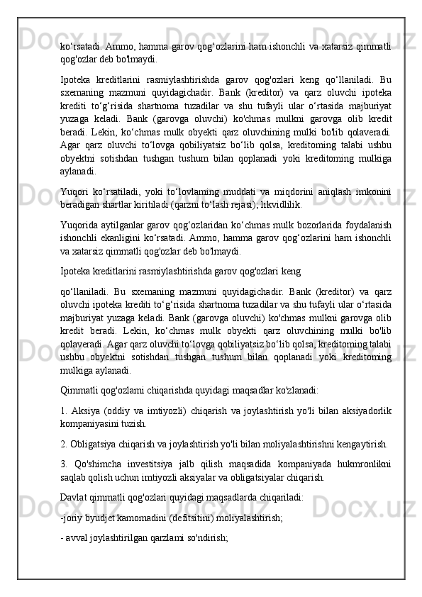 ko‘rsatadi. Ammo, hamma garov qog‘ozlarini ham ishonchli va xatarsiz qimmatli
qog'ozlar deb bo'lmaydi.
Ipoteka   kreditlarini   rasmiylashtirishda   garov   qog'ozlari   keng   qo‘llaniladi.   Bu
sxemaning   mazmuni   quyidagichadir.   Bank   (kreditor)   va   qarz   oluvchi   ipoteka
krediti   to‘g‘risida   shartnoma   tuzadilar   va   shu   tufayli   ular   o‘rtasida   majburiyat
yuzaga   keladi.   Bank   (garovga   oluvchi)   ko'chmas   mulkni   garovga   olib   kredit
beradi.   Lekin,   ko‘chmas   mulk   obyekti   qarz   oluvchining   mulki   bo'lib   qolaveradi.
Agar   qarz   oluvchi   to‘lovga   qobiliyatsiz   bo‘lib   qolsa,   kreditoming   talabi   ushbu
obyektni   sotishdan   tushgan   tushum   bilan   qoplanadi   yoki   kreditoming   mulkiga
aylanadi.
Yuqori   ko‘rsatiladi,   yoki   to‘lovlaming   muddati   va   miqdorini   aniqlash   imkonini
beradigan shartlar kiritiladi (qarzni to‘lash rejasi); likvidlilik.
Yuqorida aytilganlar garov qog‘ozlaridan ko‘chmas mulk bozorlarida foydalanish
ishonchli   ekanligini   ko‘rsatadi.   Ammo,   hamma   garov   qog‘ozlarini   ham   ishonchli
va xatarsiz qimmatli qog'ozlar deb bo'lmaydi.
Ipoteka kreditlarini rasmiylashtirishda garov qog'ozlari keng 
qo‘llaniladi.   Bu   sxemaning   mazmuni   quyidagichadir.   Bank   (kreditor)   va   qarz
oluvchi ipoteka krediti to‘g‘risida shartnoma tuzadilar va shu tufayli ular o‘rtasida
majburiyat   yuzaga  keladi.  Bank  (garovga  oluvchi)   ko'chmas  mulkni  garovga  olib
kredit   beradi.   Lekin,   ko‘chmas   mulk   obyekti   qarz   oluvchining   mulki   bo'lib
qolaveradi. Agar qarz oluvchi to‘lovga qobiliyatsiz bo‘lib qolsa, kreditoming talabi
ushbu   obyektni   sotishdan   tushgan   tushum   bilan   qoplanadi   yoki   kreditoming
mulkiga aylanadi.
Qimmatli qog'ozlami chiqarishda quyidagi maqsadlar ko'zlanadi:
1.   Aksiya   (oddiy   va   imtiyozli)   chiqarish   va   joylashtirish   yo'li   bilan   aksiyadorlik
kompaniyasini tuzish.
2. Obligatsiya chiqarish va joylashtirish yo'li bilan moliyalashtirishni kengaytirish.
3.   Qo'shimcha   investitsiya   jalb   qilish   maqsadida   kompaniyada   hukmronlikni
saqlab qolish uchun imtiyozli aksiyalar va obligatsiyalar chiqarish.
Davlat qimmatli qog'ozlari quyidagi maqsadlarda chiqariladi:
-joriy byudjet kamomadini (defitsitini) moliyalashtirish;
- avval joylashtirilgan qarzlami so'ndirish; 