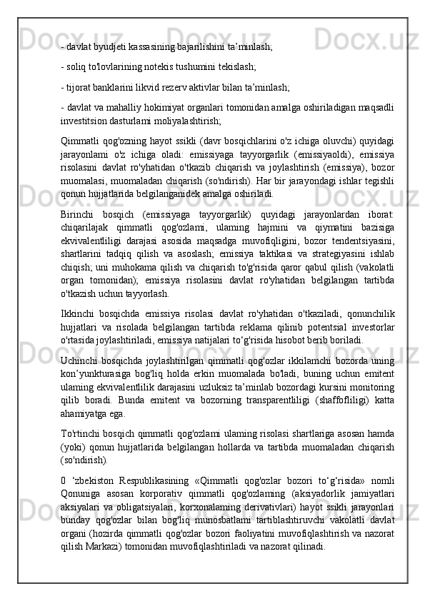 - davlat byudjeti kassasining bajarilishini ta’minlash;
- soliq to'lovlarining notekis tushumini tekislash;
- tijorat banklarini likvid rezerv aktivlar bilan ta’minlash;
- davlat va mahalliy hokimiyat organlari tomonidan amalga oshiriladigan maqsadli
investitsion dasturlami moliyalashtirish;
Qimmatli qog'ozning hayot ssikli  (davr  bosqichlarini  o'z ichiga oluvchi)  quyidagi
jarayonlami   o'z   ichiga   oladi:   emissiyaga   tayyorgarlik   (emissiyaoldi),   emissiya
risolasini   davlat   ro'yhatidan   o'tkazib   chiqarish   va   joylashtirish   (emissiya),   bozor
muomalasi, muomaladan chiqarish (so'ndirish). Har bir jarayondagi ishlar tegishli
qonun hujjatlarida belgilanganidek amalga oshiriladi.
Birinchi   bosqich   (emissiyaga   tayyorgarlik)   quyidagi   jarayonlardan   iborat:
chiqarilajak   qimmatli   qog'ozlami,   ulaming   hajmini   va   qiymatini   bazisiga
ekvivalentliligi   darajasi   asosida   maqsadga   muvofiqligini,   bozor   tendentsiyasini,
shartlarini   tadqiq   qilish   va   asoslash;   emissiya   taktikasi   va   strategiyasini   ishlab
chiqish;  uni  muhokama qilish va chiqarish to'g'risida qaror qabul qilish (vakolatli
organ   tomonidan);   emissiya   risolasini   davlat   ro'yhatidan   belgilangan   tartibda
o'tkazish uchun tayyorlash.
Ikkinchi   bosqichda   emissiya   risolasi   davlat   ro'yhatidan   o'tkaziladi,   qonunchilik
hujjatlari   va   risolada   belgilangan   tartibda   reklama   qilinib   potentsial   investorlar
o'rtasida joylashtiriladi, emissiya natijalari to‘g'risida hisobot berib boriladi.
Uchinchi   bosqichda   joylashtirilgan   qimmatli   qog'ozlar   ikkilamchi   bozorda   uning
kon’yunkturasiga   bog'liq   holda   erkin   muomalada   bo'ladi,   buning   uchun   emitent
ulaming ekvivalentlilik darajasini uzluksiz ta’minlab bozordagi kursini monitoring
qilib   boradi.   Bunda   emitent   va   bozorning   transparentliligi   (shaffofliligi)   katta
ahamiyatga ega.
To'rtinchi bosqich qimmatli qog'ozlami ulaming risolasi shartlariga asosan hamda
(yoki)   qonun   hujjatlarida   belgilangan   hollarda   va   tartibda   muomaladan   chiqarish
(so'ndirish).
0   ‘zbekiston   Respublikasining   «Qimmatli   qog'ozlar   bozori   to‘g‘risida»   nomli
Qonuniga   asosan   korporativ   qimmatli   qog'ozlaming   (aksiyadorlik   jamiyatlari
aksiyalari   va   obligatsiyalari,   korxonalaming   derivativlari)   hayot   ssikli   jarayonlari
bunday   qog'ozlar   bilan   bog'liq   munosbatlami   tartiblashtiruvchi   vakolatli   davlat
organi (hozirda qimmatli qog'ozlar bozori faoliyatini muvofiqlashtirish va nazorat
qilish Markazi) tomonidan muvofiqlashtiriladi va nazorat qilinadi. 