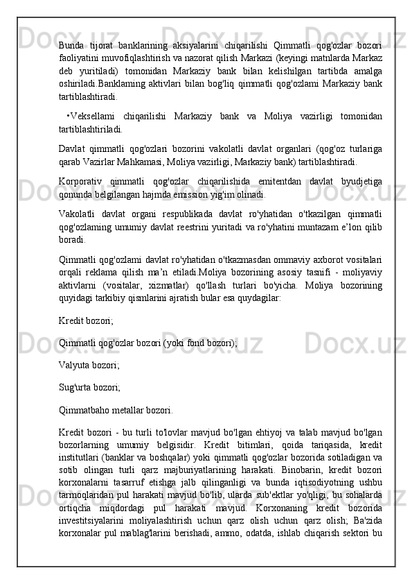 Bunda   tijorat   banklarining   aksiyalarini   chiqarilishi   Qimmatli   qog'ozlar   bozori
faoliyatini muvofiqlashtirish va nazorat qilish Markazi (keyingi matnlarda Markaz
deb   yuritiladi)   tomonidan   Markaziy   bank   bilan   kelishilgan   tartibda   amalga
oshiriladi.Banklaming   aktivlari   bilan   bog'liq   qimmatli   qog'ozlami   Markaziy   bank
tartiblashtiradi.
  •Veksellami   chiqarilishi   Markaziy   bank   va   Moliya   vazirligi   tomonidan
tartiblashtiriladi.
Davlat   qimmatli   qog'ozlari   bozorini   vakolatli   davlat   organlari   (qog'oz   turlariga
qarab Vazirlar Mahkamasi, Moliya vazirligi, Markaziy bank) tartiblashtiradi.
Korporativ   qimmatli   qog'ozlar   chiqarilishida   emitentdan   davlat   byudjetiga
qonunda belgilangan hajmda emission yig'im olinadi.
Vakolatli   davlat   organi   respublikada   davlat   ro'yhatidan   o'tkazilgan   qimmatli
qog'ozlaming umumiy davlat reestrini yuritadi va ro'yhatini muntazam e’lon qilib
boradi.
Qimmatli qog'ozlami davlat ro'yhatidan o'tkazmasdan ommaviy axborot vositalari
orqali   reklama   qilish   ma’n   etiladi.Moliya   bozorining   asosiy   tasnifi   -   moliyaviy
aktivlarni   (vositalar,   xizmatlar)   qo'llash   turlari   bo'yicha.   Moliya   bozorining
quyidagi tarkibiy qismlarini ajratish bular esa quydagilar:
Kredit bozori;
Qimmatli qog'ozlar bozori (yoki fond bozori);
Valyuta bozori;
Sug'urta bozori;
Qimmatbaho metallar bozori.
Kredit   bozori   -   bu   turli   to'lovlar   mavjud   bo'lgan   ehtiyoj   va   talab   mavjud   bo'lgan
bozorlarning   umumiy   belgisidir.   Kredit   bitimlari,   qoida   tariqasida,   kredit
institutlari (banklar va boshqalar) yoki qimmatli qog'ozlar bozorida sotiladigan va
sotib   olingan   turli   qarz   majburiyatlarining   harakati.   Binobarin,   kredit   bozori
korxonalarni   tasarruf   etishga   jalb   qilinganligi   va   bunda   iqtisodiyotning   ushbu
tarmoqlaridan   pul   harakati   mavjud   bo'lib,   ularda   sub'ektlar   yo'qligi,   bu   sohalarda
ortiqcha   miqdordagi   pul   harakati   mavjud.   Korxonaning   kredit   bozorida
investitsiyalarini   moliyalashtirish   uchun   qarz   olish   uchun   qarz   olish;   Ba'zida
korxonalar   pul  mablag'larini   berishadi,  ammo,  odatda,  ishlab  chiqarish  sektori   bu 