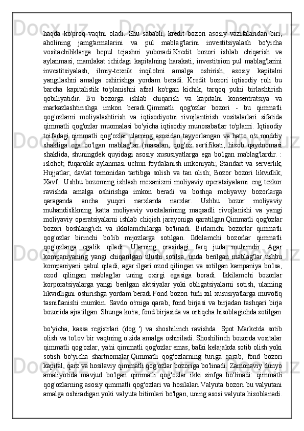 haqda   ko'proq   vaqtni   oladi.   Shu   sababli,   kredit   bozori   asosiy   vazifalaridan   biri,
aholining   jamg'armalarini   va   pul   mablag'larini   investitsiyalash   bo'yicha
vositachiliklarga   bepul   tejashni   yuboradi.Kredit   bozori   ishlab   chiqarish   va
aylanmasi,   mamlakat   ichidagi   kapitalning   harakati,   investitsion   pul   mablag'larini
investitsiyalash,   ilmiy-texnik   inqilobni   amalga   oshirish,   asosiy   kapitalni
yangilashni   amalga   oshirishga   yordam   beradi.   Kredit   bozori   iqtisodiy   roli   bu
barcha   kapitalistik   to'planishni   afzal   ko'rgan   kichik,   tarqoq   pulni   birlashtirish
qobiliyatidir.   Bu   bozorga   ishlab   chiqarish   va   kapitalni   konsentratsiya   va
markazlashtirishga   imkon   beradi.Qimmatli   qog'ozlar   bozori   -   bu   qimmatli
qog'ozlarni   moliyalashtirish   va   iqtisodiyotni   rivojlantirish   vositalarlari   sifatida
qimmatli  qog'ozlar  muomalasi  bo'yicha  iqtisodiy  munosabatlar  to'plami. Iqtisodiy
toifadagi   qimmatli   qog'ozlar   ularning   asosidan   tayyorlangan   va   hatto   o'z   moddiy
shakliga   ega   bo'lgan   mablag'lar   (masalan,   qog'oz   sertifikati,   hisob   qaydnomasi
shaklida,   shuningdek   quyidagi   asosiy   xususiyatlarga   ega   bo'lgan   mablag'lardir.   :
islohot;   fuqarolik   aylanmasi   uchun   foydalanish   imkoniyati;   Standart   va   serverlik;
Hujjatlar;   davlat   tomonidan   tartibga   solish   va   tan   olish;   Bozor   bozori   likvidlik;
Xavf.   .Ushbu   bozorning   ishlash   mexanizmi   moliyaviy   operatsiyalarni   eng   tezkor
ravishda   amalga   oshirishga   imkon   beradi   va   boshqa   moliyaviy   bozorlarga
qaraganda   ancha   yuqori   narxlarda   narxlar.   Ushbu   bozor   moliyaviy
muhandislikning   katta   moliyaviy   vositalarining   maqsadli   rivojlanishi   va   yangi
moliyaviy  operatsiyalarni   ishlab  chiqish   jarayoniga   qaratilgan.Qimmatli  qog'ozlar
bozori   boshlang'ich   va   ikkilamchilarga   bo'linadi.   Birlamchi   bozorlar   qimmatli
qog'ozlar   birinchi   bo'lib   mijozlarga   sotilgan.   Ikkilamchi   bozorlar   qimmatli
qog'ozlarga   egalik   qiladi.   Ularning   orasidagi   farq   juda   muhimdir.   Agar
kompaniyaning   yangi   chiqarilgan   ulushi   sotilsa,   unda   berilgan   mablag'lar   ushbu
kompaniyani qabul qiladi, agar ilgari ozod qilingan va sotilgan kampaniya bo'lsa,
ozod   qilingan   mablag'lar   uning   oxirgi   egasiga   boradi.   Ikkilamchi   bozorlar
korporatsiyalarga   yangi   berilgan   aktsiyalar   yoki   obligatsiyalarni   sotish,   ularning
likvidligini oshirishga yordam beradi.Fond bozori turli xil xususiyatlarga muvofiq
tasniflanishi   mumkin.   Savdo   o'rniga   qarab,   fond   birjasi   va   birjadan   tashqari   birja
bozorida ajratilgan. Shunga ko'ra, fond birjasida va ortiqcha hisoblagichda sotilgan
bo'yicha,   kassa   registrlari   (dog   ')   va   shoshilinch   ravishda.   Spot   Marketda   sotib
olish va to'lov bir vaqtning o'zida amalga oshiriladi. Shoshilinch bozorda vositalar
qimmatli qog'ozlar, ya'ni qimmatli qog'ozlar emas, balki kelajakda sotib olish yoki
sotish   bo'yicha   shartnomalar.Qimmatli   qog'ozlarning   turiga   qarab,   fond   bozori
kapital, qarz va hosilaviy qimmatli qog'ozlar bozoriga bo'linadi. Zamonaviy dunyo
amaliyotida   mavjud   bo'lgan   qimmatli   qog'ozlar   ikki   sinfga   bo'linadi:   qimmatli
qog'ozlarning asosiy qimmatli qog'ozlari va hosilalari.Valyuta bozori bu valyutani
amalga oshiradigan yoki valyuta bitimlari bo'lgan, uning asosi valyuta hisoblanadi. 