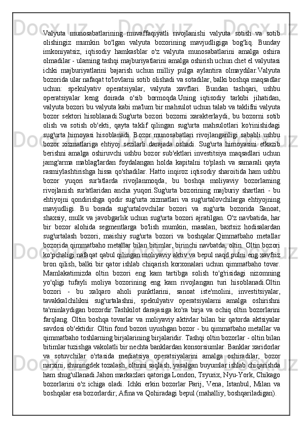 Valyuta   munosabatlarining   muvaffaqiyatli   rivojlanishi   valyuta   sotish   va   sotib
olishingiz   mumkin   bo'lgan   valyuta   bozorining   mavjudligiga   bog'liq.   Bunday
imkoniyatsiz,   iqtisodiy   hamkasblar   o'z   valyuta   munosabatlarini   amalga   oshira
olmadilar - ularning tashqi majburiyatlarini amalga oshirish uchun chet el valyutasi
ichki   majburiyatlarini   bajarish   uchun   milliy   pulga   aylantira   olmaydilar.Valyuta
bozorida ular nafaqat to'lovlarni sotib olishadi va sotadilar, balki boshqa maqsadlar
uchun:   spekulyativ   operatsiyalar,   valyuta   xavflari.   Bundan   tashqari,   ushbu
operatsiyalar   keng   doirada   o'sib   bormoqda.Uning   iqtisodiy   tarkibi   jihatidan,
valyuta bozori bu valyuta kabi ma'lum bir mahsulot uchun talab va taklifni valyuta
bozor   sektori   hisoblanadi.Sug'urta   bozori   bozorni   xarakterlaydi,   bu   bozorni   sotib
olish   va   sotish   ob'ekti,   qayta   taklif   qilingan   sug'urta   mahsulotlari   ko'rinishidagi
sug'urta   himoyasi   hisoblanadi.   Bozor   munosabatlari   rivojlanganligi   sababli   ushbu
bozor   xizmatlariga   ehtiyoj   sezilarli   darajada   oshadi.   Sug'urta   himoyasini   etkazib
berishni   amalga   oshiruvchi   ushbu   bozor   sub'ektlari   investitsiya   maqsadlari   uchun
jamg'arma   mablag'lardan   foydalangan   holda   kapitalni   to'plash   va   samarali   qayta
rasmiylashtirishga  hissa   qo'shadilar.  Hatto  inqiroz  iqtisodiy   sharoitida  ham  ushbu
bozor   yuqori   sur'atlarda   rivojlanmoqda,   bu   boshqa   moliyaviy   bozorlarning
rivojlanish   sur'atlaridan   ancha   yuqori.Sug'urta   bozorining   majburiy   shartlari   -   bu
ehtiyojni   qondirishga   qodir   sug'urta   xizmatlari   va   sug'urtalovchilarga   ehtiyojning
mavjudligi.   Bu   borada   sug'urtalovchilar   bozori   va   sug'urta   bozorida   Sanoat,
shaxsiy,   mulk   va   javobgarlik   uchun   sug'urta   bozori   ajratilgan.   O'z   navbatida,   har
bir   bozor   alohida   segmentlarga   bo'lish   mumkin,   masalan,   baxtsiz   hodisalardan
sug'urtalash   bozori,   maishiy   sug'urta   bozori   va   boshqalar.Qimmatbaho   metallar
bozorida qimmatbaho metallar bilan bitimlar, birinchi navbatda, oltin. Oltin bozori
ko'pchaligi nafaqat qabul qilingan moliyaviy aktiv va bepul naqd pulni eng xavfsiz
bron qilish,  balki  bir  qator  ishlab chiqarish  korxonalari  uchun qimmatbaho tovar.
Mamlakatimizda   oltin   bozori   eng   kam   tartibga   solish   to'g'risidagi   nizomning
yo'qligi   tufayli   moliya   bozorining   eng   kam   rivojlangan   turi   hisoblanadi.Oltin
bozori   -   bu   xalqaro   aholi   punktlarini,   sanoat   iste'molini,   investitsiyalar,
tavakkalchilikni   sug'urtalashni,   spekulyativ   operatsiyalarni   amalga   oshirishni
ta'minlaydigan  bozordir.Tashkilot  darajasiga   ko'ra  birja  va   ochiq  oltin  bozorlarini
farqlang.   Oltin   boshqa   tovarlar   va   moliyaviy   aktivlar   bilan   bir   qatorda   aktsiyalar
savdosi ob'ektidir. Oltin fond bozori uyushgan bozor - bu qimmatbaho metallar va
qimmatbaho toshlarning birjalarining birjalaridir. Tashqi oltin bozorlar - oltin bilan
bitimlar tuzishga vakolatli bir nechta banklardan konsorsiumlar. Banklar xaridorlar
va   sotuvchilar   o'rtasida   mediatsiya   operatsiyalarini   amalga   oshiradilar,   bozor
narxini, shuningdek tozalash, oltinni saqlash, yasalgan buyumlar ishlab chiqarishda
ham shug'ullanadi.Jahon markazlari qatoriga London, Tsyurix, Nyu-York, Chikago
bozorlarini   o'z   ichiga   oladi.   Ichki   erkin   bozorlar   Parij,   Vena,   Istanbul,   Milan   va
boshqalar esa bozorlardir; Afina va Qohiradagi bepul (mahalliy, boshqariladigan).