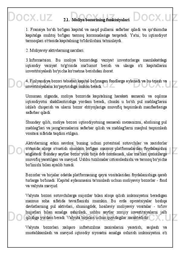 2.1.  Moliya bozorining funktsiyalari
1.   Fransiya   bo'sh   bo'lgan   kapital   va   naqd   pullarni   safarbar   qiladi   va   qo'shimcha
kapitalga   muhtoj   bo'lgan   tarmoq   korxonalariga   tarqatadi.   Ya'ni,   bu   iqtisodiyot
tarmoqlari o'rtasida kapitalning to'ldirilishini ta'minlaydi.
2. Moliyaviy aktivlarning narxlari.
3.Informatsion.   Bu   moliya   bozoridagi   vaziyat   investorlarga   mamlakatdagi
iqtisodiy   vaziyat   to'g'risida   ma'lumot   berish   va   ularga   o'z   kapitallarini
investitsiyalash bo'yicha ko'rsatma berishdan iborat.
4. Finlyandiya bozori tabiatan kapital bo'lmagan fondlarga aylanadi va bu tejash va
investitsiyalarni ko'paytirishga imkon beradi.
Umuman   olganda,   moliya   bozorida   kapitalning   harakati   samarali   va   oqilona
iqtisodiyotni   shakllantirishga   yordam   beradi,   chunki   u   bo'sh   pul   mablag'larini
ishlab   chiqarish   va   ularni   bozor   ehtiyojlariga   muvofiq   taqsimlash   manfaatlariga
safarbar qiladi.
Shunday   qilib,   moliya   bozori   iqtisodiyotning   samarali   mexanizmi,   aholining   pul
mablag'lari   va   jamg'armalarini   safarbar   qilish   va   mablag'larni   maqbul   taqsimlash
vositasi sifatida taqdim etilgan.
Aktivlarning   erkin   savdosi   buning   uchun   potentsial   sotuvchilar   va   xaridorlar
o'rtasida   aloqa   o'rnatish   mumkin   bo'lgan   maxsus   platformalardan   foydalanishni
anglatadi. Bunday saytlar bozor yoki birja deb nomlanadi, ular ma'lum qonunlarga
muvofiq yaratilgan va mavjud. Ushbu tuzilmalar ixtisoslashishi va tarmoq bo'yicha
bo'linishi bilan ajralib turadi.
Bozorlar va birjalar odatda platformaning qaysi vositalaridan foydalanishiga qarab
turlarga bo'linadi. Kapital aylanmasini ta'minlash uchun moliyaviy bozorlar - fond
va valyuta mavjud.
Valyuta   bozori   sotuvchilarga   mijozlar   bilan   aloqa   qilish   imkoniyatini   beradigan
maxsus   soha   sifatida   tavsiflanishi   mumkin.   Bu   erda   operatsiyalar   boshqa
davlatlarning   pul   aktivlari,   shuningdek,   hosilaviy   moliyaviy   vositalar   -   to'lov
hujjatlari   bilan   amalga   oshiriladi,   ushbu   saytlar   xorijiy   investitsiyalarni   jalb
qilishga yordam beradi. Valyuta birjalari uchun quyidagilar xarakterlidir:
Valyuta   bozorlari   xalqaro   infratuzilma   zaxiralarini   yaratish,   saqlash   va
mustahkamlash   va   mavjud   iqtisodiy   siyosatni   amalga   oshirish   imkoniyatini   o'z 