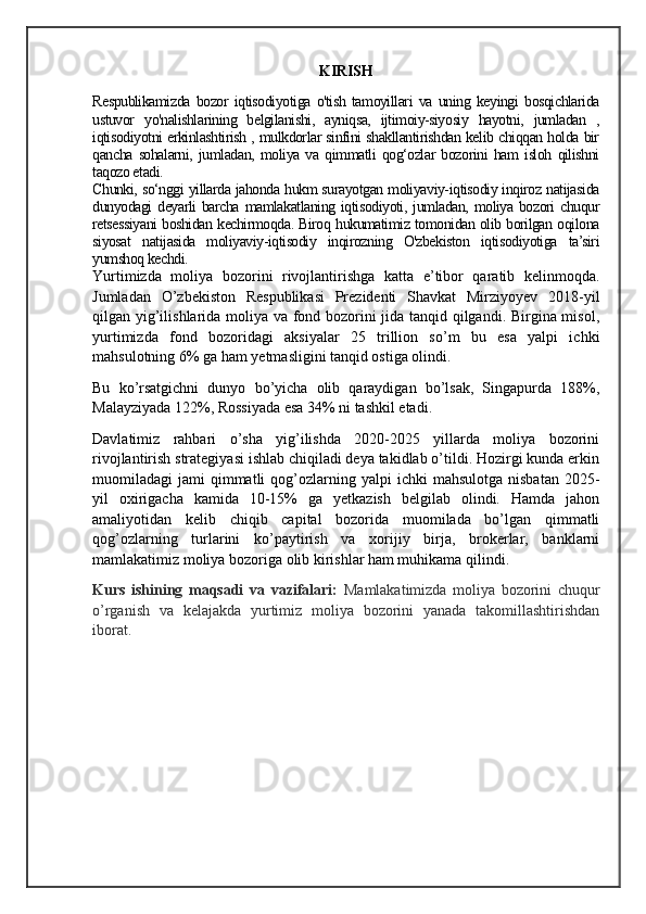 KIRISH
Respublikamizda   bozor   iqtisodiyotiga   o'tish   tamoyillari   va   uning   keyingi   bosqichlarida
ustuvor   yo'nalishlarining   belgilanishi,   ayniqsa,   ijtimoiy-siyosiy   hayotni,   jumladan   ,
iqtisodiyotni erkinlashtirish , mulkdorlar sinfini shakllantirishdan kelib chiqqan holda bir
qancha   sohalarni,   jumladan,   moliya   va   qimmatli   qog‘ozlar   bozorini   ham   isloh   qilishni
taqozo etadi. 
Chunki, so‘nggi yillarda jahonda hukm surayotgan moliyaviy-iqtisodiy inqiroz natijasida
dunyodagi  deyarli  barcha  mamlakatlaning iqtisodiyoti, jumladan, moliya bozori  chuqur
retsessiyani boshidan kechirmoqda. Biroq hukumatimiz tomonidan olib borilgan oqilona
siyosat   natijasida   moliyaviy-iqtisodiy   inqirozning   O'zbekiston   iqtisodiyotiga   ta’siri
yumshoq kechdi.
Yurtimizda   moliya   bozorini   rivojlantirishga   katta   e’tibor   qaratib   kelinmoqda.
Jumladan   O’zbekiston   Respublikasi   Prezidenti   Shavkat   Mirziyoyev   2018-yil
qilgan yig’ilishlarida moliya va fond bozorini jida tanqid qilgandi. Birgina misol,
yurtimizda   fond   bozoridagi   aksiyalar   25   trillion   so’m   bu   esa   yalpi   ichki
mahsulotning 6% ga ham yetmasligini tanqid ostiga olindi.
Bu   ko’rsatgichni   dunyo   bo’yicha   olib   qaraydigan   bo’lsak,   Singapurda   188%,
Malayziyada 122%, Rossiyada esa 34% ni tashkil etadi.
Davlatimiz   rahbari   o’sha   yig’ilishda   2020-2025   yillarda   moliya   bozorini
rivojlantirish strategiyasi ishlab chiqiladi deya takidlab o’tildi. Hozirgi kunda erkin
muomiladagi   jami   qimmatli  qog’ozlarning  yalpi   ichki   mahsulotga  nisbatan   2025-
yil   oxirigacha   kamida   10-15%   ga   yetkazish   belgilab   olindi.   Hamda   jahon
amaliyotidan   kelib   chiqib   capital   bozorida   muomilada   bo’lgan   qimmatli
qog’ozlarning   turlarini   ko’paytirish   va   xorijiy   birja,   brokerlar,   banklarni
mamlakatimiz moliya bozoriga olib kirishlar ham muhikama qilindi.    
Kurs   ishining   maqsadi   va   vazifalari:   Mamlakatimizda   moliya   bozorini   chuqur
o’rganish   va   kelajakda   yurtimiz   moliya   bozorini   yanada   takomillashtirishdan
iborat.  