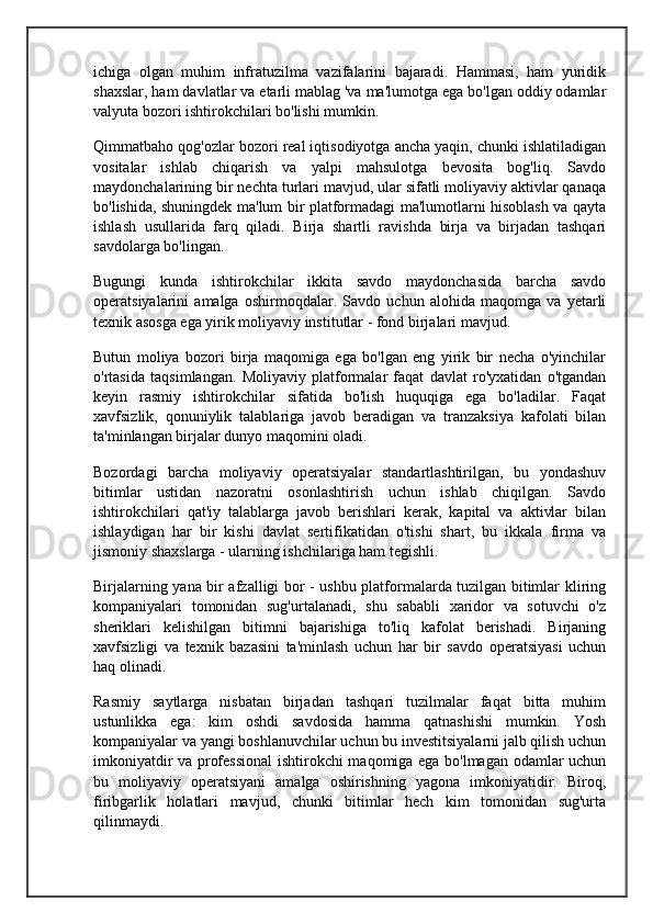 ichiga   olgan   muhim   infratuzilma   vazifalarini   bajaradi.   Hammasi,   ham   yuridik
shaxslar, ham davlatlar va etarli mablag 'va ma'lumotga ega bo'lgan oddiy odamlar
valyuta bozori ishtirokchilari bo'lishi mumkin.
Qimmatbaho qog'ozlar bozori real iqtisodiyotga ancha yaqin, chunki ishlatiladigan
vositalar   ishlab   chiqarish   va   yalpi   mahsulotga   bevosita   bog'liq.   Savdo
maydonchalarining bir nechta turlari mavjud, ular sifatli moliyaviy aktivlar qanaqa
bo'lishida, shuningdek ma'lum bir platformadagi ma'lumotlarni hisoblash va qayta
ishlash   usullarida   farq   qiladi.   Birja   shartli   ravishda   birja   va   birjadan   tashqari
savdolarga bo'lingan.
Bugungi   kunda   ishtirokchilar   ikkita   savdo   maydonchasida   barcha   savdo
operatsiyalarini   amalga   oshirmoqdalar.   Savdo   uchun   alohida   maqomga   va   yetarli
texnik asosga ega yirik moliyaviy institutlar - fond birjalari mavjud.
Butun   moliya   bozori   birja   maqomiga   ega   bo'lgan   eng   yirik   bir   necha   o'yinchilar
o'rtasida   taqsimlangan.   Moliyaviy   platformalar   faqat   davlat   ro'yxatidan   o'tgandan
keyin   rasmiy   ishtirokchilar   sifatida   bo'lish   huquqiga   ega   bo'ladilar.   Faqat
xavfsizlik,   qonuniylik   talablariga   javob   beradigan   va   tranzaksiya   kafolati   bilan
ta'minlangan birjalar dunyo maqomini oladi.
Bozordagi   barcha   moliyaviy   operatsiyalar   standartlashtirilgan,   bu   yondashuv
bitimlar   ustidan   nazoratni   osonlashtirish   uchun   ishlab   chiqilgan.   Savdo
ishtirokchilari   qat'iy   talablarga   javob   berishlari   kerak,   kapital   va   aktivlar   bilan
ishlaydigan   har   bir   kishi   davlat   sertifikatidan   o'tishi   shart,   bu   ikkala   firma   va
jismoniy shaxslarga - ularning ishchilariga ham tegishli.
Birjalarning yana bir afzalligi bor - ushbu platformalarda tuzilgan bitimlar kliring
kompaniyalari   tomonidan   sug'urtalanadi,   shu   sababli   xaridor   va   sotuvchi   o'z
sheriklari   kelishilgan   bitimni   bajarishiga   to'liq   kafolat   berishadi.   Birjaning
xavfsizligi   va   texnik   bazasini   ta'minlash   uchun   har   bir   savdo   operatsiyasi   uchun
haq olinadi.
Rasmiy   saytlarga   nisbatan   birjadan   tashqari   tuzilmalar   faqat   bitta   muhim
ustunlikka   ega:   kim   oshdi   savdosida   hamma   qatnashishi   mumkin.   Yosh
kompaniyalar va yangi boshlanuvchilar uchun bu investitsiyalarni jalb qilish uchun
imkoniyatdir va professional  ishtirokchi maqomiga ega bo'lmagan odamlar uchun
bu   moliyaviy   operatsiyani   amalga   oshirishning   yagona   imkoniyatidir.   Biroq,
firibgarlik   holatlari   mavjud,   chunki   bitimlar   hech   kim   tomonidan   sug'urta
qilinmaydi.