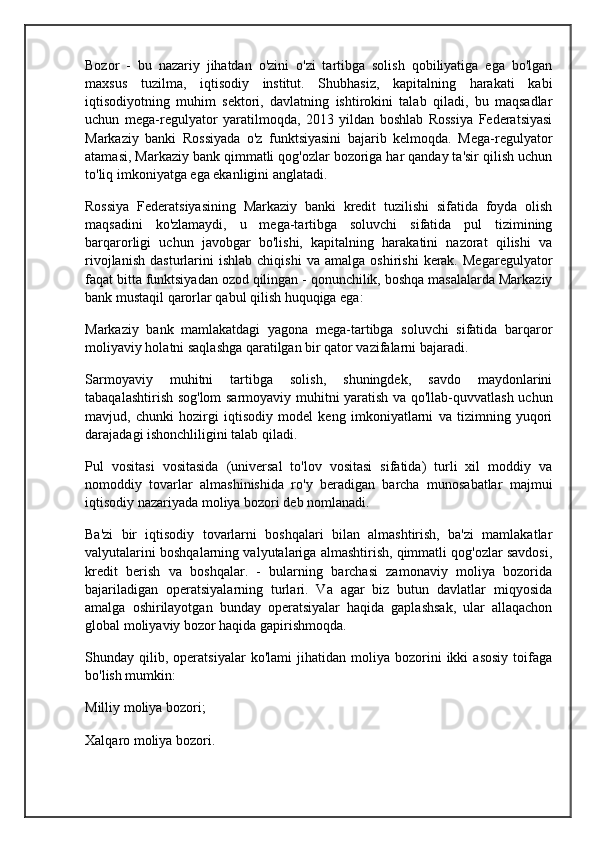 Bozor   -   bu   nazariy   jihatdan   o'zini   o'zi   tartibga   solish   qobiliyatiga   ega   bo'lgan
maxsus   tuzilma,   iqtisodiy   institut.   Shubhasiz,   kapitalning   harakati   kabi
iqtisodiyotning   muhim   sektori,   davlatning   ishtirokini   talab   qiladi,   bu   maqsadlar
uchun   mega-regulyator   yaratilmoqda,   2013   yildan   boshlab   Rossiya   Federatsiyasi
Markaziy   banki   Rossiyada   o'z   funktsiyasini   bajarib   kelmoqda.   Mega-regulyator
atamasi, Markaziy bank qimmatli qog'ozlar bozoriga har qanday ta'sir qilish uchun
to'liq imkoniyatga ega ekanligini anglatadi.
Rossiya   Federatsiyasining   Markaziy   banki   kredit   tuzilishi   sifatida   foyda   olish
maqsadini   ko'zlamaydi,   u   mega-tartibga   soluvchi   sifatida   pul   tizimining
barqarorligi   uchun   javobgar   bo'lishi,   kapitalning   harakatini   nazorat   qilishi   va
rivojlanish   dasturlarini   ishlab   chiqishi   va   amalga   oshirishi   kerak.   Megaregulyator
faqat bitta funktsiyadan ozod qilingan - qonunchilik, boshqa masalalarda Markaziy
bank mustaqil qarorlar qabul qilish huquqiga ega:
Markaziy   bank   mamlakatdagi   yagona   mega-tartibga   soluvchi   sifatida   barqaror
moliyaviy holatni saqlashga qaratilgan bir qator vazifalarni bajaradi.
Sarmoyaviy   muhitni   tartibga   solish,   shuningdek,   savdo   maydonlarini
tabaqalashtirish sog'lom sarmoyaviy muhitni yaratish va qo'llab-quvvatlash uchun
mavjud,   chunki   hozirgi   iqtisodiy   model   keng   imkoniyatlarni   va   tizimning   yuqori
darajadagi ishonchliligini talab qiladi.
Pul   vositasi   vositasida   (universal   to'lov   vositasi   sifatida)   turli   xil   moddiy   va
nomoddiy   tovarlar   almashinishida   ro'y   beradigan   barcha   munosabatlar   majmui
iqtisodiy nazariyada moliya bozori deb nomlanadi.
Ba'zi   bir   iqtisodiy   tovarlarni   boshqalari   bilan   almashtirish,   ba'zi   mamlakatlar
valyutalarini boshqalarning valyutalariga almashtirish, qimmatli qog'ozlar savdosi,
kredit   berish   va   boshqalar.   -   bularning   barchasi   zamonaviy   moliya   bozorida
bajariladigan   operatsiyalarning   turlari.   Va   agar   biz   butun   davlatlar   miqyosida
amalga   oshirilayotgan   bunday   operatsiyalar   haqida   gaplashsak,   ular   allaqachon
global moliyaviy bozor haqida gapirishmoqda.
Shunday  qilib,   operatsiyalar   ko'lami   jihatidan  moliya   bozorini   ikki   asosiy   toifaga
bo'lish mumkin:
Milliy moliya bozori;
Xalqaro moliya bozori.