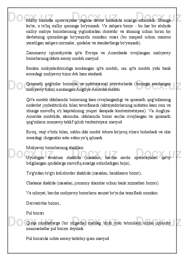 Milliy   bozorda   operatsiyalar   yagona   davlat   hududida   amalga   oshiriladi.   Shunga
ko'ra,   u   to'liq   milliy   qonunga   bo'ysunadi.   Va   xalqaro   bozor   -   bu   har   bir   alohida
milliy   moliya   bozorlarining   yig'indisidan   iboratdir   va   shuning   uchun   biron   bir
davlatning   qonunlariga   bo'ysunishi   mumkin   emas   (bu   maqsad   uchun   maxsus
yaratilgan xalqaro normalar, qoidalar va standartlarga bo'ysunadi).
Zamonaviy   iqtisodiyotda   qit'a   Evropa   va   Amerikada   rivojlangan   moliyaviy
bozorlarning ikkita asosiy modeli mavjud:
Bankni   moliyalashtirishga   asoslangan   qit'a   modeli,   uni   qit'a   modeli   yoki   bank
asosidagi moliyaviy tizim deb ham atashadi.
Qimmatli   qog'ozlar   bozorida   va   institutsional   investorlarda   (bozorga   asoslangan
moliyaviy tizim) asoslangan Angliya-Amerika modeli.
Qit'a modeli ikkilamchi bozorning kam rivojlanganligi va qimmatli  qog'ozlarning
nodavlat joylashtirilishi bilan tavsiflanadi (aktsiyadorlarning nisbatan kam soni va
shunga   muvofiq   o'z   kapitalining   yuqori   darajada   kontsentratsiyasi).   Va   Angliya-
Amerika   modelida,   aksincha,   ikkilamchi   bozor   ancha   rivojlangan   va   qimmatli
qog'ozlarni ommaviy taklif qilish tendentsiyasi mavjud.
Biroq, vaqt o'tishi bilan, ushbu ikki model tobora ko'proq o'zaro birlashadi va ular
orasidagi chegaralar asta-sekin yo'q qilinadi.
Moliyaviy bozorlarning shakllari:
Uyushgan   struktura   shaklida   (masalan,   barcha   savdo   operatsiyalari   qat'iy
belgilangan qoidalarga muvofiq amalga oshiriladigan birja);
To'g'ridan-to'g'ri kelishuvlar shaklida (masalan, banklararo bozor);
Chakana shaklda (masalan, jismoniy shaxslar uchun bank xizmatlari bozori).
Va nihoyat, barcha moliyaviy bozorlarni sanoat bo'yicha tasniflash mumkin:
Derivativlar bozori;
Pul bozori
Qisqa   muddatlarga   (bir   yilgacha)   mablag   'olish   yoki   ta'minlash   uchun   iqtisodiy
munosabatlar pul bozori deyiladi.
Pul bozorida uchta asosiy tarkibiy qism mavjud: