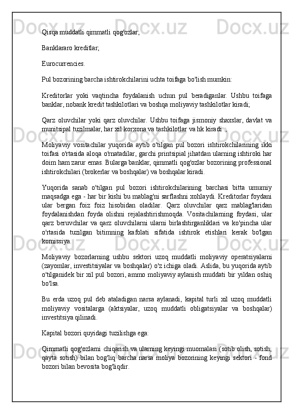 Qisqa muddatli qimmatli qog'ozlar;
Banklararo kreditlar;
Eurocurrencies.
Pul bozorining barcha ishtirokchilarini uchta toifaga bo'lish mumkin:
Kreditorlar   yoki   vaqtincha   foydalanish   uchun   pul   beradiganlar.   Ushbu   toifaga
banklar, nobank kredit tashkilotlari va boshqa moliyaviy tashkilotlar kiradi;
Qarz   oluvchilar   yoki   qarz   oluvchilar.   Ushbu   toifaga   jismoniy   shaxslar,   davlat   va
munitsipal tuzilmalar, har xil korxona va tashkilotlar va hk kiradi .;
Moliyaviy   vositachilar   yuqorida   aytib   o'tilgan   pul   bozori   ishtirokchilarining   ikki
toifasi o'rtasida aloqa o'rnatadilar, garchi printsipial jihatdan ularning ishtiroki har
doim ham zarur emas. Bularga banklar, qimmatli qog'ozlar bozorining professional
ishtirokchilari (brokerlar va boshqalar) va boshqalar kiradi.
Yuqorida   sanab   o'tilgan   pul   bozori   ishtirokchilarining   barchasi   bitta   umumiy
maqsadga ega - har bir kishi bu mablag'ni sarflashni xohlaydi. Kreditorlar foydani
ular   bergan   foiz   foiz   hisobidan   oladilar.   Qarz   oluvchilar   qarz   mablag'laridan
foydalanishdan   foyda   olishni   rejalashtirishmoqda.   Vositachilarning   foydasi,   ular
qarz   beruvchilar   va   qarz   oluvchilarni   ularni   birlashtirganliklari   va   ko'pincha   ular
o'rtasida   tuzilgan   bitimning   kafolati   sifatida   ishtirok   etishlari   kerak   bo'lgan
komissiya.
Moliyaviy   bozorlarning   ushbu   sektori   uzoq   muddatli   moliyaviy   operatsiyalarni
(zayomlar, investitsiyalar va boshqalar) o'z ichiga oladi. Aslida, bu yuqorida aytib
o'tilganidek bir xil pul bozori, ammo moliyaviy aylanish muddati bir yildan oshiq
bo'lsa.
Bu   erda   uzoq   pul   deb   ataladigan   narsa   aylanadi,   kapital   turli   xil   uzoq   muddatli
moliyaviy   vositalarga   (aktsiyalar,   uzoq   muddatli   obligatsiyalar   va   boshqalar)
investitsiya qilinadi.
Kapital bozori quyidagi tuzilishga ega:
Qimmatli qog'ozlarni chiqarish va ularning keyingi muomalasi (sotib olish, sotish,
qayta   sotish)   bilan   bog'liq   barcha   narsa   moliya   bozorining   keyingi   sektori   -   fond
bozori bilan bevosita bog'liqdir. 