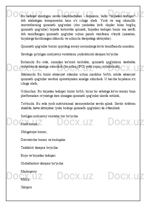 Bu   nafaqat   uyushgan   savdo   maydonchalari   -   birjalarni,   balki   "birjadan   tashqari"
deb   ataladigan   komponentni   ham   o'z   ichiga   oladi.   Yirik   va   eng   ishonchli
emitentlarning   qimmatli   qog'ozlari   (shu   jumladan   ko'k   chiplar   bilan   bog'liq
qimmatli   qog'ozlar)   birjada   kotirovka   qilinadi,   birjadan   tashqari   bozor   esa   xavfli
deb   tasniflangan   qimmatli   qog'ozlar   uchun   panoh   vazifasini   o'taydi   (masalan,
birjalarga kiritilmagan ikkinchi va uchinchi darajadagi aktsiyalar).
Qimmatli qog'ozlar bozori quyidagi asosiy mezonlarga ko'ra tasniflanishi mumkin:
Savdoga qo'yilgan moliyaviy vositalarni joylashtirish darajasi bo'yicha:
Birlamchi   Bu   erda,   nomidan   ko'rinib   turibdiki,   qimmatli   qog'ozlarni   dastlabki
joylashtirish amalga oshiriladi (bu ochiq (IPO) yoki yopiq joylashtirish);
Ikkilamchi   Bu   bozor   aksariyat   odamlar   uchun   mashhur   bo'lib,   aslida   aksariyat
qimmatli qog'ozlar savdosi operatsiyalari amalga oshiriladi. U barcha birjalarni o'z
ichiga oladi;
Uchinchisi. Bu birjadan tashqari bozor bo'lib, biron bir sababga ko'ra rasmiy birja
platformalari ro'yxatiga kira olmagan qimmatli qog'ozlar ularda sotiladi;
To'rtinchi. Bu erda yirik institutsional sarmoyadorlar savdo qiladi. Savdo elektron
shaklda, katta aktsiyalar (yoki boshqa qimmatli qog'ozlar) da o'tkaziladi.
Sotilgan moliyaviy vositalar turi bo'yicha:
Fond bozori;
Obligatsiya bozori;
Derivativlar bozori va boshqalar.
Tashkilot darajasi bo'yicha:
Birja va birjadan tashqari
Globallashuv darajasi bo'yicha:
Mintaqaviy
Milliy;
Xalqaro 