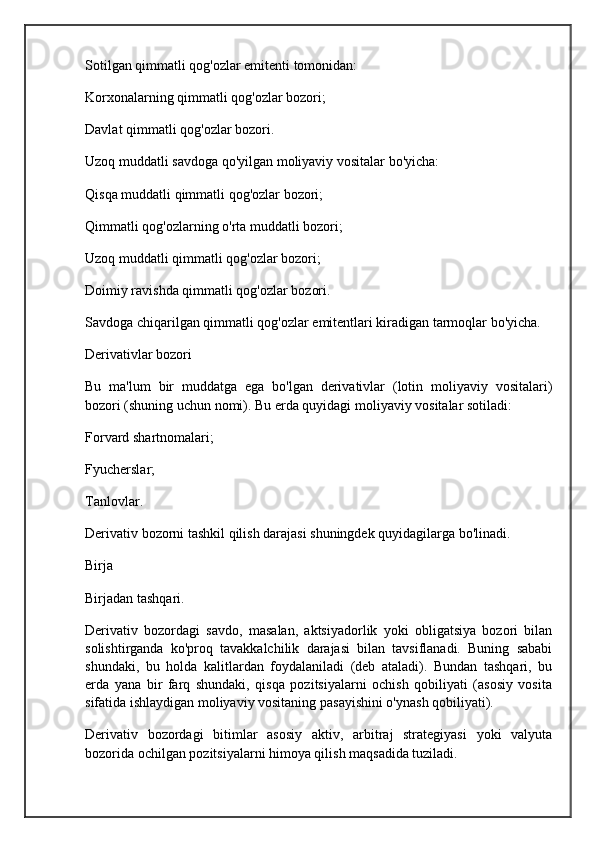 Sotilgan qimmatli qog'ozlar emitenti tomonidan:
Korxonalarning qimmatli qog'ozlar bozori;
Davlat qimmatli qog'ozlar bozori.
Uzoq muddatli savdoga qo'yilgan moliyaviy vositalar bo'yicha:
Qisqa muddatli qimmatli qog'ozlar bozori;
Qimmatli qog'ozlarning o'rta muddatli bozori;
Uzoq muddatli qimmatli qog'ozlar bozori;
Doimiy ravishda qimmatli qog'ozlar bozori.
Savdoga chiqarilgan qimmatli qog'ozlar emitentlari kiradigan tarmoqlar bo'yicha.
Derivativlar bozori
Bu   ma'lum   bir   muddatga   ega   bo'lgan   derivativlar   (lotin   moliyaviy   vositalari)
bozori (shuning uchun nomi). Bu erda quyidagi moliyaviy vositalar sotiladi:
Forvard shartnomalari;
Fyucherslar;
Tanlovlar.
Derivativ bozorni tashkil qilish darajasi shuningdek quyidagilarga bo'linadi.
Birja
Birjadan tashqari.
Derivativ   bozordagi   savdo,   masalan,   aktsiyadorlik   yoki   obligatsiya   bozori   bilan
solishtirganda   ko'proq   tavakkalchilik   darajasi   bilan   tavsiflanadi.   Buning   sababi
shundaki,   bu   holda   kalitlardan   foydalaniladi   (deb   ataladi).   Bundan   tashqari,   bu
erda   yana   bir   farq   shundaki,   qisqa   pozitsiyalarni   ochish   qobiliyati   (asosiy   vosita
sifatida ishlaydigan moliyaviy vositaning pasayishini o'ynash qobiliyati).
Derivativ   bozordagi   bitimlar   asosiy   aktiv,   arbitraj   strategiyasi   yoki   valyuta
bozorida ochilgan pozitsiyalarni himoya qilish maqsadida tuziladi.