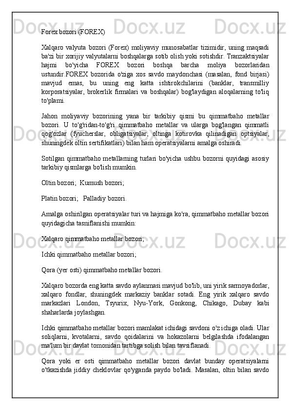 Forex bozori (FOREX)
Xalqaro   valyuta   bozori   (Forex)   moliyaviy   munosabatlar   tizimidir,   uning   maqsadi
ba'zi bir xorijiy valyutalarni boshqalarga sotib olish yoki sotishdir. Tranzaktsiyalar
hajmi   bo'yicha   FOREX   bozori   boshqa   barcha   moliya   bozorlaridan
ustundir.FOREX   bozorida   o'ziga   xos   savdo   maydonchasi   (masalan,   fond   birjasi)
mavjud   emas,   bu   uning   eng   katta   ishtirokchilarini   (banklar,   transmilliy
korporatsiyalar,   brokerlik   firmalari   va   boshqalar)   bog'laydigan   aloqalarning   to'liq
to'plami.
Jahon   moliyaviy   bozorining   yana   bir   tarkibiy   qismi   bu   qimmatbaho   metallar
bozori.   U   to'g'ridan-to'g'ri   qimmatbaho   metallar   va   ularga   bog'langan   qimmatli
qog'ozlar   (fyucherslar,   obligatsiyalar,   oltinga   kotirovka   qilinadigan   optsiyalar,
shuningdek oltin sertifikatlari) bilan ham operatsiyalarni amalga oshiradi.
Sotilgan qimmatbaho metallarning turlari bo'yicha ushbu bozorni quyidagi  asosiy
tarkibiy qismlarga bo'lish mumkin.
Oltin bozori;  Kumush bozori;
Platin bozori;   Palladiy bozori.
Amalga oshirilgan operatsiyalar turi va hajmiga ko'ra, qimmatbaho metallar bozori
quyidagicha tasniflanishi mumkin:
Xalqaro qimmatbaho metallar bozori;
Ichki qimmatbaho metallar bozori;
Qora (yer osti) qimmatbaho metallar bozori.
Xalqaro bozorda eng katta savdo aylanmasi mavjud bo'lib, uni yirik sarmoyadorlar,
xalqaro   fondlar,   shuningdek   markaziy   banklar   sotadi.   Eng   yirik   xalqaro   savdo
markazlari   London,   Tsyurix,   Nyu-York,   Gonkong,   Chikago,   Dubay   kabi
shaharlarda joylashgan.
Ichki qimmatbaho metallar bozori mamlakat ichidagi savdoni o'z ichiga oladi. Ular
soliqlarni,   kvotalarni,   savdo   qoidalarini   va   hokazolarni   belgilashda   ifodalangan
ma'lum bir davlat tomonidan tartibga solish bilan tavsiflanadi.
Qora   yoki   er   osti   qimmatbaho   metallar   bozori   davlat   bunday   operatsiyalarni
o'tkazishda  jiddiy cheklovlar  qo'yganda paydo bo'ladi.  Masalan,  oltin bilan savdo