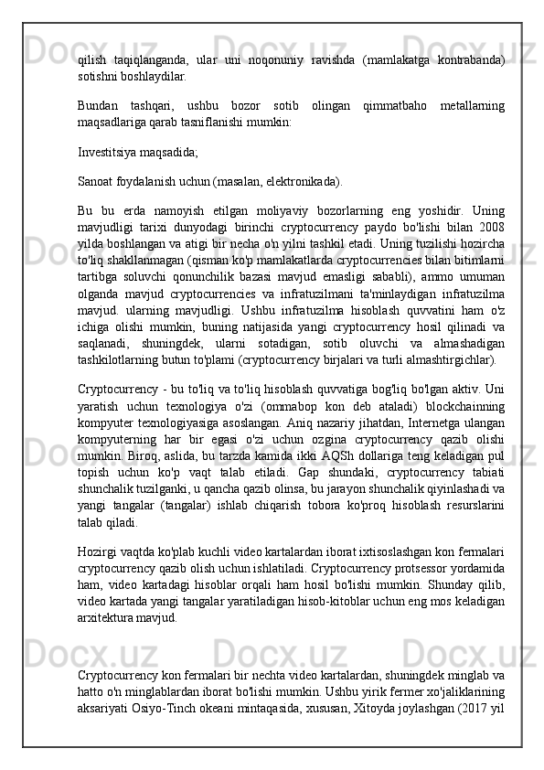 qilish   taqiqlanganda,   ular   uni   noqonuniy   ravishda   (mamlakatga   kontrabanda)
sotishni boshlaydilar.
Bundan   tashqari,   ushbu   bozor   sotib   olingan   qimmatbaho   metallarning
maqsadlariga qarab tasniflanishi mumkin:
Investitsiya maqsadida;
Sanoat foydalanish uchun (masalan, elektronikada).
Bu   bu   erda   namoyish   etilgan   moliyaviy   bozorlarning   eng   yoshidir.   Uning
mavjudligi   tarixi   dunyodagi   birinchi   cryptocurrency   paydo   bo'lishi   bilan   2008
yilda boshlangan va atigi bir necha o'n yilni tashkil etadi. Uning tuzilishi hozircha
to'liq shakllanmagan (qisman ko'p mamlakatlarda cryptocurrencies bilan bitimlarni
tartibga   soluvchi   qonunchilik   bazasi   mavjud   emasligi   sababli),   ammo   umuman
olganda   mavjud   cryptocurrencies   va   infratuzilmani   ta'minlaydigan   infratuzilma
mavjud.   ularning   mavjudligi.   Ushbu   infratuzilma   hisoblash   quvvatini   ham   o'z
ichiga   olishi   mumkin,   buning   natijasida   yangi   cryptocurrency   hosil   qilinadi   va
saqlanadi,   shuningdek,   ularni   sotadigan,   sotib   oluvchi   va   almashadigan
tashkilotlarning butun to'plami (cryptocurrency birjalari va turli almashtirgichlar).
Cryptocurrency - bu to'liq va to'liq hisoblash quvvatiga bog'liq bo'lgan aktiv. Uni
yaratish   uchun   texnologiya   o'zi   (ommabop   kon   deb   ataladi)   blockchainning
kompyuter  texnologiyasiga  asoslangan.  Aniq nazariy jihatdan,  Internetga ulangan
kompyuterning   har   bir   egasi   o'zi   uchun   ozgina   cryptocurrency   qazib   olishi
mumkin. Biroq, aslida,  bu tarzda kamida ikki  AQSh dollariga teng keladigan pul
topish   uchun   ko'p   vaqt   talab   etiladi.   Gap   shundaki,   cryptocurrency   tabiati
shunchalik tuzilganki, u qancha qazib olinsa, bu jarayon shunchalik qiyinlashadi va
yangi   tangalar   (tangalar)   ishlab   chiqarish   tobora   ko'proq   hisoblash   resurslarini
talab qiladi.
Hozirgi vaqtda ko'plab kuchli video kartalardan iborat ixtisoslashgan kon fermalari
cryptocurrency qazib olish uchun ishlatiladi. Cryptocurrency protsessor yordamida
ham,   video   kartadagi   hisoblar   orqali   ham   hosil   bo'lishi   mumkin.   Shunday   qilib,
video kartada yangi tangalar yaratiladigan hisob-kitoblar uchun eng mos keladigan
arxitektura mavjud.
 
Cryptocurrency kon fermalari bir nechta video kartalardan, shuningdek minglab va
hatto o'n minglablardan iborat bo'lishi mumkin. Ushbu yirik fermer xo'jaliklarining
aksariyati Osiyo-Tinch okeani mintaqasida, xususan, Xitoyda joylashgan (2017 yil 