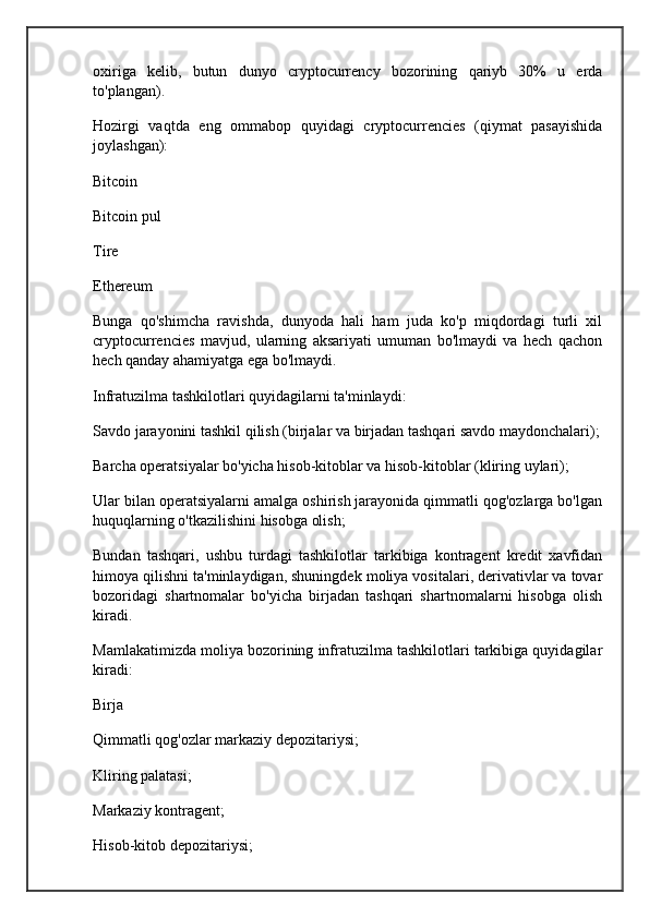 oxiriga   kelib,   butun   dunyo   cryptocurrency   bozorining   qariyb   30%   u   erda
to'plangan).
Hozirgi   vaqtda   eng   ommabop   quyidagi   cryptocurrencies   (qiymat   pasayishida
joylashgan):
Bitcoin
Bitcoin pul
Tire
Ethereum
Bunga   qo'shimcha   ravishda,   dunyoda   hali   ham   juda   ko'p   miqdordagi   turli   xil
cryptocurrencies   mavjud,   ularning   aksariyati   umuman   bo'lmaydi   va   hech   qachon
hech qanday ahamiyatga ega bo'lmaydi.
Infratuzilma tashkilotlari quyidagilarni ta'minlaydi:
Savdo jarayonini tashkil qilish (birjalar va birjadan tashqari savdo maydonchalari);
Barcha operatsiyalar bo'yicha hisob-kitoblar va hisob-kitoblar (kliring uylari);
Ular bilan operatsiyalarni amalga oshirish jarayonida qimmatli qog'ozlarga bo'lgan
huquqlarning o'tkazilishini hisobga olish;
Bundan   tashqari,   ushbu   turdagi   tashkilotlar   tarkibiga   kontragent   kredit   xavfidan
himoya qilishni ta'minlaydigan, shuningdek moliya vositalari, derivativlar va tovar
bozoridagi   shartnomalar   bo'yicha   birjadan   tashqari   shartnomalarni   hisobga   olish
kiradi.
Mamlakatimizda moliya bozorining infratuzilma tashkilotlari tarkibiga quyidagilar
kiradi:
Birja
Qimmatli qog'ozlar markaziy depozitariysi;
Kliring palatasi;
Markaziy kontragent;
Hisob-kitob depozitariysi;