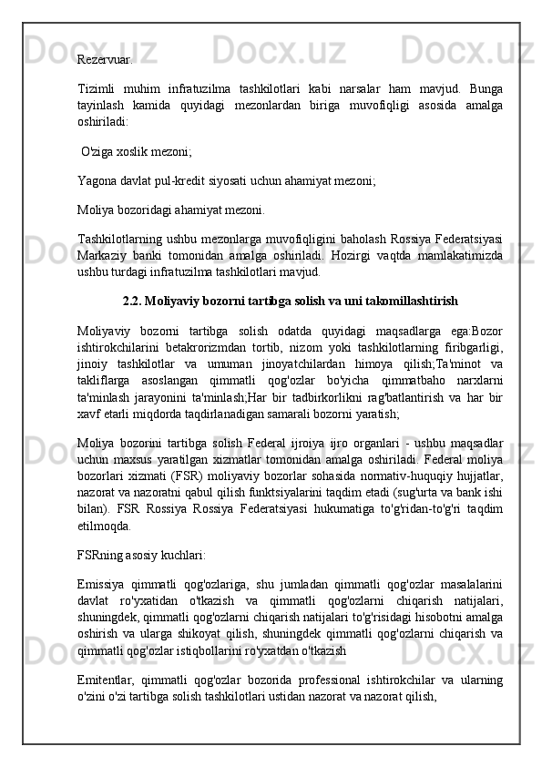 Rezervuar.
Tizimli   muhim   infratuzilma   tashkilotlari   kabi   narsalar   ham   mavjud.   Bunga
tayinlash   kamida   quyidagi   mezonlardan   biriga   muvofiqligi   asosida   amalga
oshiriladi:
 O'ziga xoslik mezoni;
Yagona davlat pul-kredit siyosati uchun ahamiyat mezoni;
Moliya bozoridagi ahamiyat mezoni.
Tashkilotlarning   ushbu   mezonlarga   muvofiqligini   baholash   Rossiya   Federatsiyasi
Markaziy   banki   tomonidan   amalga   oshiriladi.   Hozirgi   vaqtda   mamlakatimizda
ushbu turdagi infratuzilma tashkilotlari mavjud.
2.2. Moliyaviy bozorni tartibga solish va uni takomillashtirish
Moliyaviy   bozorni   tartibga   solish   odatda   quyidagi   maqsadlarga   ega:Bozor
ishtirokchilarini   betakrorizmdan   tortib,   nizom   yoki   tashkilotlarning   firibgarligi,
jinoiy   tashkilotlar   va   umuman   jinoyatchilardan   himoya   qilish;Ta'minot   va
takliflarga   asoslangan   qimmatli   qog'ozlar   bo'yicha   qimmatbaho   narxlarni
ta'minlash   jarayonini   ta'minlash;Har   bir   tadbirkorlikni   rag'batlantirish   va   har   bir
xavf etarli miqdorda taqdirlanadigan samarali bozorni yaratish;
Moliya   bozorini   tartibga   solish   Federal   ijroiya   ijro   organlari   -   ushbu   maqsadlar
uchun   maxsus   yaratilgan   xizmatlar   tomonidan   amalga   oshiriladi.   Federal   moliya
bozorlari   xizmati   (FSR)   moliyaviy   bozorlar   sohasida   normativ-huquqiy   hujjatlar,
nazorat va nazoratni qabul qilish funktsiyalarini taqdim etadi (sug'urta va bank ishi
bilan).   FSR   Rossiya   Rossiya   Federatsiyasi   hukumatiga   to'g'ridan-to'g'ri   taqdim
etilmoqda.
FSRning asosiy kuchlari:
Emissiya   qimmatli   qog'ozlariga,   shu   jumladan   qimmatli   qog'ozlar   masalalarini
davlat   ro'yxatidan   o'tkazish   va   qimmatli   qog'ozlarni   chiqarish   natijalari,
shuningdek, qimmatli qog'ozlarni chiqarish natijalari to'g'risidagi hisobotni amalga
oshirish   va   ularga   shikoyat   qilish,   shuningdek   qimmatli   qog'ozlarni   chiqarish   va
qimmatli qog'ozlar istiqbollarini ro'yxatdan o'tkazish
Emitentlar,   qimmatli   qog'ozlar   bozorida   professional   ishtirokchilar   va   ularning
o'zini o'zi tartibga solish tashkilotlari ustidan nazorat va nazorat qilish,