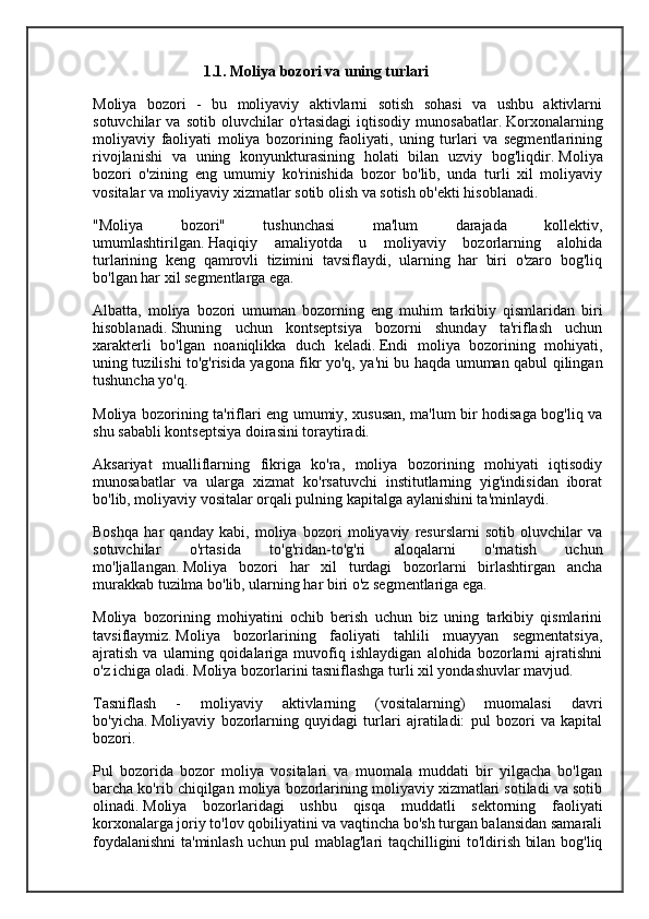 1.1. Moliya bozori va uning turlari
Moliya   bozori   -   bu   moliyaviy   aktivlarni   sotish   sohasi   va   ushbu   aktivlarni
sotuvchilar   va   sotib   oluvchilar   o'rtasidagi   iqtisodiy   munosabatlar.   Korxonalarning
moliyaviy   faoliyati   moliya   bozorining   faoliyati,   uning   turlari   va   segmentlarining
rivojlanishi   va   uning   konyunkturasining   holati   bilan   uzviy   bog'liqdir.   Moliya
bozori   o'zining   eng   umumiy   ko'rinishida   bozor   bo'lib,   unda   turli   xil   moliyaviy
vositalar va moliyaviy xizmatlar sotib olish va sotish ob'ekti hisoblanadi. 
"Moliya   bozori"   tushunchasi   ma'lum   darajada   kollektiv,
umumlashtirilgan.   Haqiqiy   amaliyotda   u   moliyaviy   bozorlarning   alohida
turlarining   keng   qamrovli   tizimini   tavsiflaydi,   ularning   har   biri   o'zaro   bog'liq
bo'lgan har xil segmentlarga ega.
Albatta,   moliya   bozori   umuman   bozorning   eng   muhim   tarkibiy   qismlaridan   biri
hisoblanadi.   Shuning   uchun   kontseptsiya   bozorni   shunday   ta'riflash   uchun
xarakterli   bo'lgan   noaniqlikka   duch   keladi.   Endi   moliya   bozorining   mohiyati,
uning tuzilishi to'g'risida yagona fikr yo'q, ya'ni bu haqda umuman qabul qilingan
tushuncha yo'q. 
Moliya bozorining ta'riflari eng umumiy, xususan, ma'lum bir hodisaga bog'liq va
shu sababli kontseptsiya doirasini toraytiradi.
Aksariyat   mualliflarning   fikriga   ko'ra,   moliya   bozorining   mohiyati   iqtisodiy
munosabatlar   va   ularga   xizmat   ko'rsatuvchi   institutlarning   yig'indisidan   iborat
bo'lib, moliyaviy vositalar orqali pulning kapitalga aylanishini ta'minlaydi. 
Boshqa   har   qanday   kabi,   moliya   bozori   moliyaviy   resurslarni   sotib   oluvchilar   va
sotuvchilar   o'rtasida   to'g'ridan-to'g'ri   aloqalarni   o'rnatish   uchun
mo'ljallangan.   Moliya   bozori   har   xil   turdagi   bozorlarni   birlashtirgan   ancha
murakkab tuzilma bo'lib, ularning har biri o'z segmentlariga ega.
Moliya   bozorining   mohiyatini   ochib   berish   uchun   biz   uning   tarkibiy   qismlarini
tavsiflaymiz.   Moliya   bozorlarining   faoliyati   tahlili   muayyan   segmentatsiya,
ajratish   va   ularning   qoidalariga   muvofiq   ishlaydigan   alohida   bozorlarni   ajratishni
o'z ichiga oladi.   Moliya bozorlarini tasniflashga turli xil yondashuvlar mavjud. 
Tasniflash   -   moliyaviy   aktivlarning   (vositalarning)   muomalasi   davri
bo'yicha.   Moliyaviy   bozorlarning   quyidagi   turlari   ajratiladi:   pul   bozori   va   kapital
bozori.
Pul   bozorida   bozor   moliya   vositalari   va   muomala   muddati   bir   yilgacha   bo'lgan
barcha ko'rib chiqilgan moliya bozorlarining moliyaviy xizmatlari sotiladi va sotib
olinadi.   Moliya   bozorlaridagi   ushbu   qisqa   muddatli   sektorning   faoliyati
korxonalarga joriy to'lov qobiliyatini va vaqtincha bo'sh turgan balansidan samarali
foydalanishni ta'minlash uchun pul mablag'lari taqchilligini to'ldirish bilan bog'liq