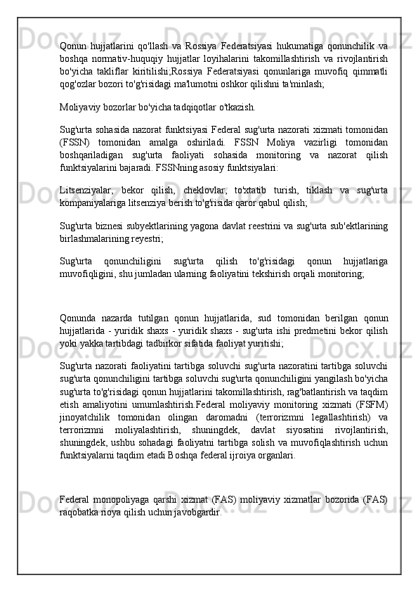 Qonun   hujjatlarini   qo'llash   va   Rossiya   Federatsiyasi   hukumatiga   qonunchilik   va
boshqa   normativ-huquqiy   hujjatlar   loyihalarini   takomillashtirish   va   rivojlantirish
bo'yicha   takliflar   kiritilishi;Rossiya   Federatsiyasi   qonunlariga   muvofiq   qimmatli
qog'ozlar bozori to'g'risidagi ma'lumotni oshkor qilishni ta'minlash;
Moliyaviy bozorlar bo'yicha tadqiqotlar o'tkazish.
Sug'urta sohasida nazorat funktsiyasi  Federal sug'urta nazorati xizmati tomonidan
(FSSN)   tomonidan   amalga   oshiriladi.   FSSN   Moliya   vazirligi   tomonidan
boshqariladigan   sug'urta   faoliyati   sohasida   monitoring   va   nazorat   qilish
funktsiyalarini bajaradi. FSSNning asosiy funktsiyalari:
Litsenziyalar,   bekor   qilish,   cheklovlar,   to'xtatib   turish,   tiklash   va   sug'urta
kompaniyalariga litsenziya berish to'g'risida qaror qabul qilish;
Sug'urta biznesi subyektlarining yagona davlat reestrini va sug'urta sub'ektlarining
birlashmalarining reyestri;
Sug'urta   qonunchiligini   sug'urta   qilish   to'g'risidagi   qonun   hujjatlariga
muvofiqligini, shu jumladan ularning faoliyatini tekshirish orqali monitoring;
 
Qonunda   nazarda   tutilgan   qonun   hujjatlarida,   sud   tomonidan   berilgan   qonun
hujjatlarida -  yuridik shaxs  - yuridik shaxs  - sug'urta  ishi  predmetini  bekor  qilish
yoki yakka tartibdagi tadbirkor sifatida faoliyat yuritishi;
Sug'urta nazorati faoliyatini tartibga soluvchi  sug'urta nazoratini  tartibga soluvchi
sug'urta qonunchiligini tartibga soluvchi sug'urta qonunchiligini yangilash bo'yicha
sug'urta to'g'risidagi qonun hujjatlarini takomillashtirish, rag'batlantirish va taqdim
etish   amaliyotini   umumlashtirish.Federal   moliyaviy   monitoring   xizmati   (FSFM)
jinoyatchilik   tomonidan   olingan   daromadni   (terrorizmni   legallashtirish)   va
terrorizmni   moliyalashtirish,   shuningdek,   davlat   siyosatini   rivojlantirish,
shuningdek,   ushbu   sohadagi   faoliyatni   tartibga   solish   va   muvofiqlashtirish   uchun
funktsiyalarni taqdim etadi Boshqa federal ijroiya organlari.
 
Federal   monopoliyaga   qarshi   xizmat   (FAS)   moliyaviy   xizmatlar   bozorida   (FAS)
raqobatka rioya qilish uchun javobgardir. 