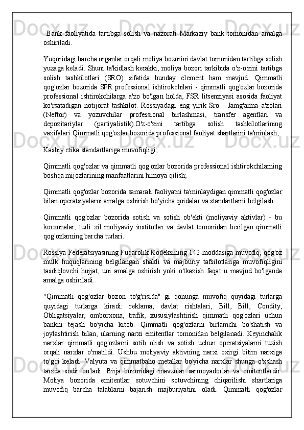Bank   faoliyatida   tartibga   solish   va   nazorati   Markaziy   bank   tomonidan   amalga
oshiriladi.
Yuqoridagi barcha organlar orqali moliya bozorini davlat tomonidan tartibga solish
yuzaga keladi. Shuni ta'kidlash kerakki, moliya bozori tarkibida o'z-o'zini tartibga
solish   tashkilotlari   (SRO)   sifatida   bunday   element   ham   mavjud.   Qimmatli
qog'ozlar  bozorida  SPR  professional  ishtirokchilari  -  qimmatli  qog'ozlar   bozorida
professional   ishtirokchilarga   a'zo   bo'lgan   holda,   FSR   litsenziyasi   asosida   faoliyat
ko'rsatadigan   notijorat   tashkilot.   Rossiyadagi   eng   yirik   Sro   -   Jamg'arma   a'zolari
(Neftor)   va   yozuvchilar   professional   birlashmasi,   transfer   agentlari   va
depozitariylar   (partiyalistik).O'z-o'zini   tartibga   solish   tashkilotlarining
vazifalari:Qimmatli qog'ozlar bozorida professional faoliyat shartlarini ta'minlash;
Kasbiy etika standartlariga muvofiqligi;
Qimmatli qog'ozlar va qimmatli qog'ozlar bozorida professional ishtirokchilarning
boshqa mijozlarining manfaatlarini himoya qilish;
Qimmatli qog'ozlar bozorida samarali faoliyatni ta'minlaydigan qimmatli qog'ozlar
bilan operatsiyalarni amalga oshirish bo'yicha qoidalar va standartlarni belgilash.
Qimmatli   qog'ozlar   bozorida   sotish   va   sotish   ob'ekti   (moliyaviy   aktivlar)   -   bu
korxonalar,   turli   xil   moliyaviy   institutlar   va   davlat   tomonidan   berilgan   qimmatli
qog'ozlarning barcha turlari.
Rossiya Federatsiyasining Fuqarolik Kodeksining 142-moddasiga muvofiq, qog'oz
mulk   huquqlarining   belgilangan   shakli   va   majburiy   tafsilotlariga   muvofiqligini
tasdiqlovchi   hujjat,   uni   amalga   oshirish   yoki   o'tkazish   faqat   u   mavjud   bo'lganda
amalga oshiriladi.
"Qimmatli   qog'ozlar   bozori   to'g'risida"   gi   qonunga   muvofiq   quyidagi   turlarga
quyidagi   turlarga   kiradi:   reklama,   davlat   rishtalari,   Bill,   Bill,   Condity,
Obligatsiyalar,   omborxona,   trafik,   xususiylashtirish   qimmatli   qog'ozlari   uchun
bankni   tejash   bo'yicha   kitob.   Qimmatli   qog'ozlarni   birlamchi   bo'shatish   va
joylashtirish   bilan,   ularning   narxi   emitentlar   tomonidan   belgilanadi.   Keyinchalik
narxlar   qimmatli   qog'ozlarni   sotib   olish   va   sotish   uchun   operatsiyalarni   tuzish
orqali   narxlar   o'rnatildi.   Ushbu   moliyaviy   aktivning   narxi   oxirgi   bitim   narxiga
to'g'ri   keladi.   Valyuta   va   qimmatbaho   metallar   bo'yicha   narxlar   shunga   o'xshash
tarzda   sodir   bo'ladi.   Birja   bozoridagi   mavzular   sarmoyadorlar   va   emitentlardir.
Moliya   bozorida   emitentlar   sotuvchini   sotuvchining   chiqarilishi   shartlariga
muvofiq   barcha   talablarni   bajarish   majburiyatini   oladi.   Qimmatli   qog'ozlar