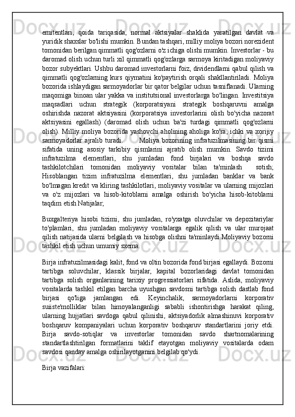 emitentlari,   qoida   tariqasida,   normal   aktsiyalar   shaklida   yaratilgan   davlat   va
yuridik shaxslar bo'lishi mumkin. Bundan tashqari, milliy moliya bozori norezident
tomonidan berilgan qimmatli qog'ozlarni o'z ichiga olishi mumkin. Investorlar - bu
daromad olish uchun turli xil qimmatli qog'ozlarga sarmoya kiritadigan moliyaviy
bozor subyektlari. Ushbu daromad investorlarni foiz, dividendlarni qabul qilish va
qimmatli   qog'ozlarning   kurs   qiymatini   ko'paytirish   orqali   shakllantiriladi.   Moliya
bozorida ishlaydigan sarmoyadorlar bir qator belgilar uchun tasniflanadi. Ularning
maqomiga binoan ular yakka va institutsional investorlarga bo'lingan. Investitsiya
maqsadlari   uchun   strategik   (korporatsiyani   strategik   boshqaruvni   amalga
oshirishda   nazorat   aktsiyasini   (korporatsiya   investorlarini   olish   bo'yicha   nazorat
aktsiyasini   egallash)   (daromad   olish   uchun   ba'zi   turdagi   qimmatli   qog'ozlarni
olish). Milliy moliya bozorida  yashovchi  aholining aholiga ko'ra, ichki  va  xorijiy
sarmoyadorlar   ajralib   turadi.             Moliya   bozorining   infratuzilmasining   bir   qismi
sifatida   uning   asosiy   tarkibiy   qismlarini   ajratib   olish   mumkin.   Savdo   tizimi
infratuzilma   elementlari,   shu   jumladan   fond   birjalari   va   boshqa   savdo
tashkilotchilari   tomonidan   moliyaviy   vositalar   bilan   ta'minlash     sotish;
Hisoblangan   tizim   infratuzilma   elementlari,   shu   jumladan   banklar   va   bank
bo'lmagan kredit va kliring tashkilotlari, moliyaviy vositalar va ularning mijozlari
va   o'z   mijozlari   va   hisob-kitoblarni   amalga   oshirish   bo'yicha   hisob-kitoblarni
taqdim etish Natijalar;   
Buxgalteriya   hisobi   tizimi,   shu   jumladan,   ro'yxatga   oluvchilar   va   depozitariylar
to'plamlari,   shu   jumladan   moliyaviy   vositalarga   egalik   qilish   va   ular   murojaat
qilish natijasida ularni belgilash va hisobga olishni  ta'minlaydi.Moliyaviy bozorni
tashkil etish uchun umumiy sxema.
Birja infratuzilmasidagi kalit, fond va oltin bozorida fond birjasi egallaydi. Bozorni
tartibga   soluvchilar,   klassik   birjalar,   kapital   bozorlaridagi   davlat   tomonidan
tartibga   solish   organlarining   tarixiy   progressiatorlari   sifatida.   Aslida,   moliyaviy
vositalarda   tashkil   etilgan   barcha   uyushgan   savdosni   tartibga   solish   dastlab   fond
birjasi   qo'liga   jamlangan   edi.   Keyinchalik,   sarmoyadorlarni   korporativ
suiiste'molliklar   bilan   himoyalanganligi   sababli   ishontirishga   harakat   qiling,
ularning   hujjatlari   savdoga   qabul   qilinishi,   aktsiyadorlik   almashinuvi   korporativ
boshqaruv   kompaniyalari   uchun   korporativ   boshqaruv   standartlarini   joriy   etdi.
Birja   savdo-sotiqlar   va   investorlar   tomonidan   savdo   shartnomalarining
standartlashtirilgan   formatlarini   taklif   etayotgan   moliyaviy   vositalarda   odam
savdosi qanday amalga oshirilayotganini belgilab qo'ydi.
Birja vazifalari: