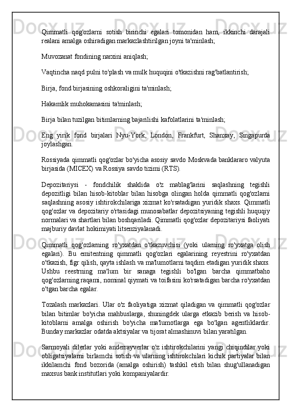 Qimmatli   qog'ozlarni   sotish   birinchi   egalari   tomonidan   ham,   ikkinchi   darajali
realani amalga oshiradigan markazlashtirilgan joyni ta'minlash;
Muvozanat fondining narxini aniqlash;
Vaqtincha naqd pulni to'plash va mulk huquqini o'tkazishni rag'batlantirish;
Birja, fond birjasining oshkoraligini ta'minlash;
Hakamlik muhokamasini ta'minlash;
Birja bilan tuzilgan bitimlarning bajarilishi kafolatlarini ta'minlash;
Eng   yirik   fond   birjalari   Nyu-York,   London,   Frankfurt,   Shanxay,   Singapurda
joylashgan.
Rossiyada qimmatli qog'ozlar bo'yicha asosiy savdo Moskvada banklararo valyuta
birjasida (MICEX) va Rossiya savdo tizimi (RTS).
Depozitariysi   -   fondchilik   shaklida   o'z   mablag'larini   saqlashning   tegishli
depozitligi   bilan   hisob-kitoblar   bilan   hisobga   olingan   holda   qimmatli   qog'ozlarni
saqlashning asosiy  ishtirokchilariga xizmat  ko'rsatadigan yuridik shaxs.  Qimmatli
qog'ozlar va depozitariy o'rtasidagi munosabatlar depozitsiyaning tegishli huquqiy
normalari va shartlari bilan boshqariladi. Qimmatli qog'ozlar depozitariysi faoliyati
majburiy davlat hokimiyati litsenziyalanadi.
Qimmatli   qog'ozlarning   ro'yxatdan   o'tkazuvchisi   (yoki   ularning   ro'yxatga   olish
egalari).   Bu   emitentning   qimmatli   qog'ozlari   egalarining   reyestrini   ro'yxatdan
o'tkazish, figr qilish, qayta ishlash va ma'lumotlarni taqdim etadigan yuridik shaxs.
Ushbu   reestrning   ma'lum   bir   sanaga   tegishli   bo'lgan   barcha   qimmatbaho
qog'ozlarning raqami, nominal qiymati va toifasini ko'rsatadigan barcha ro'yxatdan
o'tgan barcha egalar.
Tozalash   markazlari.   Ular   o'z   faoliyatiga   xizmat   qiladigan   va   qimmatli   qog'ozlar
bilan   bitimlar   bo'yicha   mahbuslarga,   shuningdek   ularga   etkazib   berish   va   hisob-
kitoblarni   amalga   oshirish   bo'yicha   ma'lumotlarga   ega   bo'lgan   agentliklardir.
Bunday markazlar odatda aktsiyalar va tijorat almashinuvi bilan yaratilgan.
Sarmoyali   dilerlar   yoki   anderrayverlar   o'z   ishtirokchilarini   yangi   chiqindilar   yoki
obligatsiyalarni  birlamchi  sotish  va ularning ishtirokchilari  kichik  partiyalar  bilan
ikkilamchi   fond   bozorida   (amalga   oshirish)   tashkil   etish   bilan   shug'ullanadigan
maxsus bank institutlari yoki kompaniyalardir.