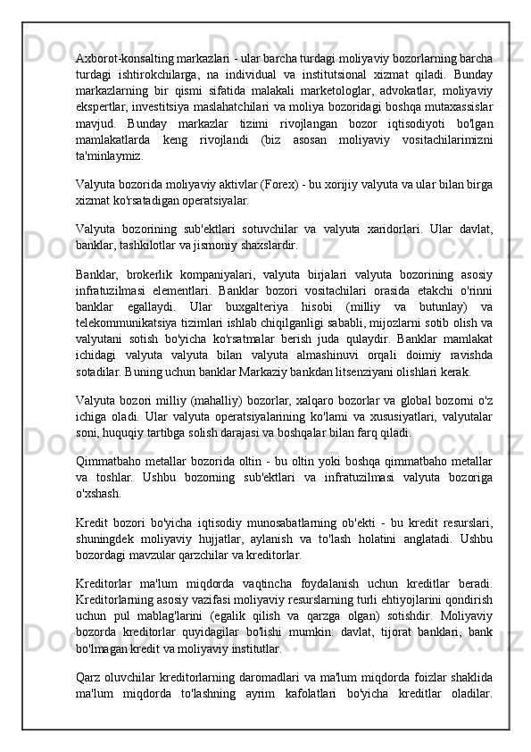 Axborot-konsalting markazlari - ular barcha turdagi moliyaviy bozorlarning barcha
turdagi   ishtirokchilarga,   na   individual   va   institutsional   xizmat   qiladi.   Bunday
markazlarning   bir   qismi   sifatida   malakali   marketologlar,   advokatlar,   moliyaviy
ekspertlar, investitsiya maslahatchilari va moliya bozoridagi boshqa mutaxassislar
mavjud.   Bunday   markazlar   tizimi   rivojlangan   bozor   iqtisodiyoti   bo'lgan
mamlakatlarda   keng   rivojlandi   (biz   asosan   moliyaviy   vositachilarimizni
ta'minlaymiz.
Valyuta bozorida moliyaviy aktivlar (Forex) - bu xorijiy valyuta va ular bilan birga
xizmat ko'rsatadigan operatsiyalar.
Valyuta   bozorining   sub'ektlari   sotuvchilar   va   valyuta   xaridorlari.   Ular   davlat,
banklar, tashkilotlar va jismoniy shaxslardir.
Banklar,   brokerlik   kompaniyalari,   valyuta   birjalari   valyuta   bozorining   asosiy
infratuzilmasi   elementlari.   Banklar   bozori   vositachilari   orasida   etakchi   o'rinni
banklar   egallaydi.   Ular   buxgalteriya   hisobi   (milliy   va   butunlay)   va
telekommunikatsiya tizimlari ishlab chiqilganligi sababli, mijozlarni sotib olish va
valyutani   sotish   bo'yicha   ko'rsatmalar   berish   juda   qulaydir.   Banklar   mamlakat
ichidagi   valyuta   valyuta   bilan   valyuta   almashinuvi   orqali   doimiy   ravishda
sotadilar. Buning uchun banklar Markaziy bankdan litsenziyani olishlari kerak.
Valyuta  bozori   milliy  (mahalliy)  bozorlar,  xalqaro  bozorlar  va  global  bozorni   o'z
ichiga   oladi.   Ular   valyuta   operatsiyalarining   ko'lami   va   xususiyatlari,   valyutalar
soni, huquqiy tartibga solish darajasi va boshqalar bilan farq qiladi.
Qimmatbaho metallar  bozorida oltin -  bu oltin yoki  boshqa  qimmatbaho metallar
va   toshlar.   Ushbu   bozorning   sub'ektlari   va   infratuzilmasi   valyuta   bozoriga
o'xshash.
Kredit   bozori   bo'yicha   iqtisodiy   munosabatlarning   ob'ekti   -   bu   kredit   resurslari,
shuningdek   moliyaviy   hujjatlar,   aylanish   va   to'lash   holatini   anglatadi.   Ushbu
bozordagi mavzular qarzchilar va kreditorlar.
Kreditorlar   ma'lum   miqdorda   vaqtincha   foydalanish   uchun   kreditlar   beradi.
Kreditorlarning asosiy vazifasi moliyaviy resurslarning turli ehtiyojlarini qondirish
uchun   pul   mablag'larini   (egalik   qilish   va   qarzga   olgan)   sotishdir.   Moliyaviy
bozorda   kreditorlar   quyidagilar   bo'lishi   mumkin:   davlat,   tijorat   banklari,   bank
bo'lmagan kredit va moliyaviy institutlar.
Qarz  oluvchilar   kreditorlarning   daromadlari   va  ma'lum   miqdorda   foizlar   shaklida
ma'lum   miqdorda   to'lashning   ayrim   kafolatlari   bo'yicha   kreditlar   oladilar. 