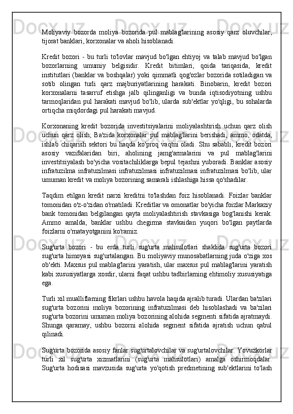 Moliyaviy   bozorda   moliya   bozorida   pul   mablag'larining   asosiy   qarz   oluvchilar,
tijorat banklari, korxonalar va aholi hisoblanadi.
Kredit   bozori   -   bu   turli   to'lovlar   mavjud   bo'lgan   ehtiyoj   va   talab   mavjud   bo'lgan
bozorlarning   umumiy   belgisidir.   Kredit   bitimlari,   qoida   tariqasida,   kredit
institutlari (banklar va boshqalar) yoki qimmatli qog'ozlar bozorida sotiladigan va
sotib   olingan   turli   qarz   majburiyatlarining   harakati.   Binobarin,   kredit   bozori
korxonalarni   tasarruf   etishga   jalb   qilinganligi   va   bunda   iqtisodiyotning   ushbu
tarmoqlaridan   pul   harakati   mavjud   bo'lib,   ularda   sub'ektlar   yo'qligi,   bu   sohalarda
ortiqcha miqdordagi pul harakati mavjud.
Korxonaning   kredit   bozorida   investitsiyalarini   moliyalashtirish   uchun   qarz   olish
uchun   qarz   olish;   Ba'zida   korxonalar   pul   mablag'larini   berishadi,   ammo,   odatda,
ishlab  chiqarish   sektori   bu  haqda  ko'proq  vaqtni   oladi.  Shu  sababli,  kredit   bozori
asosiy   vazifalaridan   biri,   aholining   jamg'armalarini   va   pul   mablag'larini
investitsiyalash  bo'yicha vositachiliklarga bepul tejashni  yuboradi. Banklar  asosiy
infratuzilma   infratuzilmasi   infratuzilmasi   infratuzilmasi   infratuzilmasi   bo'lib,   ular
umuman kredit va moliya bozorining samarali ishlashiga hissa qo'shadilar.
Taqdim   etilgan   kredit   narxi   kreditni   to'lashdan   foiz   hisoblanadi.   Foizlar   banklar
tomonidan o'z-o'zidan o'rnatiladi. Kreditlar va omonatlar bo'yicha foizlar Markaziy
bank   tomonidan   belgilangan   qayta   moliyalashtirish   stavkasiga   bog'lanishi   kerak.
Ammo   amalda,   banklar   ushbu   chegirma   stavkaidan   yuqori   bo'lgan   paytlarda
foizlarni o'rnatayotganini ko'ramiz.
Sug'urta   bozori   -   bu   erda   turli   sug'urta   mahsulotlari   shaklida   sug'urta   bozori
sug'urta himoyasi sug'urtalangan. Bu moliyaviy munosabatlarning juda o'ziga xos
ob'ekti.  Maxsus   pul  mablag'larini   yaratish,  ular  maxsus  pul  mablag'larini   yaratish
kabi xususiyatlarga xosdir, ularni faqat ushbu tadbirlarning ehtimoliy xususiyatiga
ega.
Turli xil mualliflarning fikrlari ushbu havola haqida ajralib turadi. Ulardan ba'zilari
sug'urta   bozorini   moliya   bozorining   infratuzilmasi   deb   hisoblashadi   va   ba'zilari
sug'urta bozorini umuman moliya bozorining alohida segmenti sifatida ajratmaydi.
Shunga   qaramay,   ushbu   bozorni   alohida   segment   sifatida   ajratish   uchun   qabul
qilinadi.
Sug'urta bozorida asosiy fanlar sug'urtalovchilar va sug'urtalovchilar. Yovuzkorlar
turli   xil   sug'urta   xizmatlarini   (sug'urta   mahsulotlari)   amalga   oshirmoqdalar.
Sug'urta   hodisasi   mavzusida   sug'urta   yo'qotish   predmetining   sub'ektlarini   to'lash 