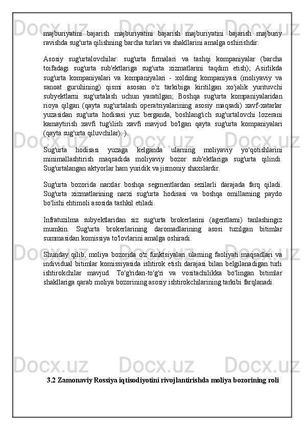 majburiyatini   bajarish   majburiyatini   bajarish   majburiyatini   bajarish   majburiy
ravishda sug'urta qilishning barcha turlari va shakllarini amalga oshirishdir.
Asosiy   sug'urtalovchilar:   sug'urta   firmalari   va   tashqi   kompaniyalar   (barcha
toifadagi   sug'urta   sub'ektlariga   sug'urta   xizmatlarini   taqdim   etish);   Asirlikda
sug'urta   kompaniyalari   va   kompaniyalari   -   xolding   kompaniyasi   (moliyaviy   va
sanoat   guruhining)   qismi   asosan   o'z   tarkibiga   kiritilgan   xo'jalik   yurituvchi
subyektlarni   sug'urtalash   uchun   yaratilgan;   Boshqa   sug'urta   kompaniyalaridan
rioya   qilgan   (qayta   sug'urtalash   operatsiyalarining   asosiy   maqsadi)   xavf-xatarlar
yuzasidan   sug'urta   hodisasi   yuz   berganda,   boshlang'ich   sug'urtalovchi   lozerani
kamaytirish   xavfi   tug'ilish   xavfi   mavjud   bo'lgan   qayta   sug'urta   kompaniyalari
(qayta sug'urta qiluvchilar). ).
Sug'urta   hodisasi   yuzaga   kelganda   ularning   moliyaviy   yo'qotishlarini
minimallashtirish   maqsadida   moliyaviy   bozor   sub'ektlariga   sug'urta   qilindi.
Sug'urtalangan aktyorlar ham yuridik va jismoniy shaxslardir.
Sug'urta   bozorida   narxlar   boshqa   segmentlardan   sezilarli   darajada   farq   qiladi.
Sug'urta   xizmatlarining   narxi   sug'urta   hodisasi   va   boshqa   omillarning   paydo
bo'lishi ehtimoli asosida tashkil etiladi.
Infratuzilma   subyektlaridan   siz   sug'urta   brokerlarini   (agentlarni)   tanlashingiz
mumkin.   Sug'urta   brokerlarining   daromadlarining   asosi   tuzilgan   bitimlar
summasidan komissiya to'lovlarini amalga oshiradi.
Shunday   qilib,   moliya   bozorida   o'z   funktsiyalari   ularning   faoliyati   maqsadlari   va
individual   bitimlar   komissiyasida   ishtirok  etish   darajasi   bilan   belgilanadigan   turli
ishtirokchilar   mavjud.   To'g'ridan-to'g'ri   va   vositachilikka   bo'lingan   bitimlar
shakllariga qarab moliya bozorining asosiy ishtirokchilarining tarkibi farqlanadi.
    
3.2 Zamonaviy Rossiya iqtisodiyotini rivojlantirishda moliya bozorining roli 